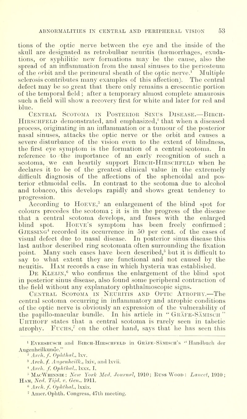 tions of the optic nerve between the eye and the inside of the skull are designated as retrobulbar neuritis (haemorrhages, exuda- tions, or syphilitic new formations may be the cause, also the spread of an inflammation from the nasal sinuses to the periosteum of the orbit and the permeural sheath of the optic nerve.^ Multiple sclerosis contributes n:iany examples of this affection). The central defect may be so great that there only remains a crescentic portion of the temporal field ; after a temporary almost complete amaurosis such a field will show^ a recovery first for white and later for red and blue. Central Scotoma in Posterior Sinus Disease.—Birch- HiRSCHFELD demonstrated, and emphasized, that when a diseased process, originating in an inflammation or a tumour of the posterior nasal sinuses, attacks the optic nerve or the orbit and causes a severe disturbance of the vision even to the extent of blindness, the first eye symptom is the formation of a central scotoma. In reference to the importance of an early recognition of such a scotoma, we can heartily support Birch-Hirschfeld when he declares it to be of the greatest clinical value in the extremely difficult diagnosis of the affections of the sphenoidal and pos- terior ethmoidal cells. In contrast to the scotoma due to alcohol and tobacco, this develops rapidly and shows great tendency to progression. According to Hoeve,^ an enlargement of the blind spot for colours precedes the scotoma ; it is in the progress of the disease that a central scotoma develops, and fuses with the enlarged blind spot. Hoeve's symptom has been freely confirmed ; Gjessing^ recorded its occurrence in 50 per cent, of the cases of visual defect due to nasal disease. In posterior sinus disease this last author described ring scotomata often surrounding the fixation point. Many such cases have been described,^ but it is difficult to say to what extent they are functional and not caused by the neuritis. Ham records a case in which hysteria was established. De Kleijn,*^ who confirms the enlargement of the blind spot in posterior sinus disease, also found some peripheral contraction of the field without any explanatory ophthalmoscopic signs. Central Scotoma in Neuritis and Optic Atrophy.—The central scotoma occurring in infiammatory and atrophic conditions of the optic nerve is obviously an expression of the vulnerability of the papillo-macular bundle. In his article in  Grafe-Samisch  Uhthoff states that a central scotoma is rarely seen in tabetic atrophy. Fuchs,^ on the other hand, says that he has seen this 1 EvERSBUSCH and ]^irch-Hirschfeld in Grafe-Samisch's  Handbuch der Augenheilkunde. - Arch.f. Ophfhal. Ixv. ^ Arcli. f. Augenlieilk., Ixiv, and Ixvii. ^ Arch. f. Ophthal, Ixxx, I, MacWhinnie : Neiu York Med. Journal^ 1910; Euss Wood : Lancet, 1910; Ham, Ned. Tijd. v. Gen., 1911. ^ Arch. f. Ophthal., Ixxix.  Amer. Ophth. Congress, 47th meeting.