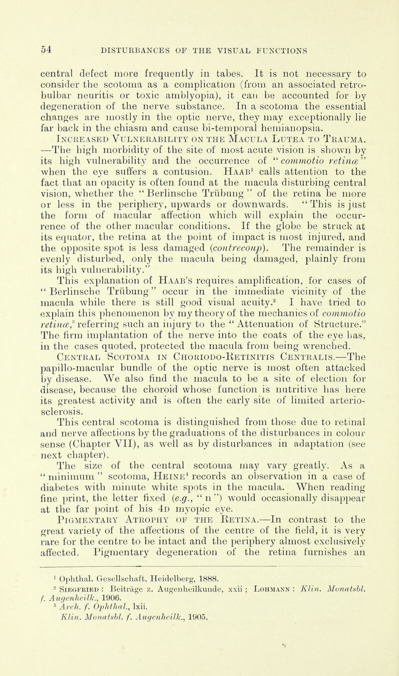 central defect more frequently in tabes. It is not necessary to consider the scotoma as a complication (from an associated retro- bulbar neuritis or toxic amblyopia), it can be accounted for by deo^eneration of the nerve substance. In a scotoma the essential changes are niostly in the optic nerve, they may exceptionally lie far back in the chiasm and cause bi-temporal hemianopsia. Increased Vulnerability on the Macula Lutea to Trauma. —The high morbidity of the site of most acute vision is shown by its high vulnerability and the occurrence of coiimiotio retincB when the eye suffers a contusion. Haab^ calls attention to the fact that an opacity is often found at the macula disturbing central vision, whether the ''Berlinsche Triibung  of the retina be more or less in the periphery, upwards or downwards.  This is just the form of macular affection which will explain the occur- rence of the other macular conditions. If the globe be struck at its equator, the retina at the point of impact is most injured, and the opposite spot is less damaged {contrecoup). The remainder is evenly disturbed, only the macula being damaged, plainly from its high vulnerability. This explanation of Haab's requires amplification, for cases of  Berlinsche Triibung occur in the immediate vicinity of the macula while there is still good visual acuity.^ I have tried to explain this phenomenon by my theory of the mechanics of commotio /•^^'ivi^g,'^ referring such an injury to the ''Attenuation of Structure. The firm implantation of the nerve into the coats of the eye has, in the cases quoted, protected the macula from being wrenched. Central Scotoma in Choriodo-Ketinitis Centralis.—The papillo-macular bundle of the optic nerve is most often attacked by disease. We also find the macula to be a site of election for disease, because the choroid whose function is nutritive has here its greatest activity and is often the early site of limited arterio- sclerosis. This central scotoma is distinguished from those due to retinal and nerve affections by the graduations of the disturbances in colour sense (Chapter VII), as well as by disturbances in adaptation (see next chapter). The size of the central scotoma may vary greatly. As a  minimum  scotoma, Heine^ records an observation in a case of diabetes with minute white spots in the macula. When reading fine print, the letter fixed {e.g.,  n ) would occasionally disappear at the far point of his 4d myopic eye. Pigmentary Atrophy of the Eetina.—In contrast to the great variety of the affections of the centre of the field, it is very rare for the centre to be intact and the periphery almost exclusively affected. Pigmentary degeneration of the retina furnishes an 1 Ophthal. Gesellschaft, Heidelberg, 1888. - Siegfried : Beitrage z. Augenheilkunde, xxii ; Lohmann : Klin. Monatshl. f. AugenheilJi:, 1906. ^ Arch. f. OpMhaJ., Ixii.