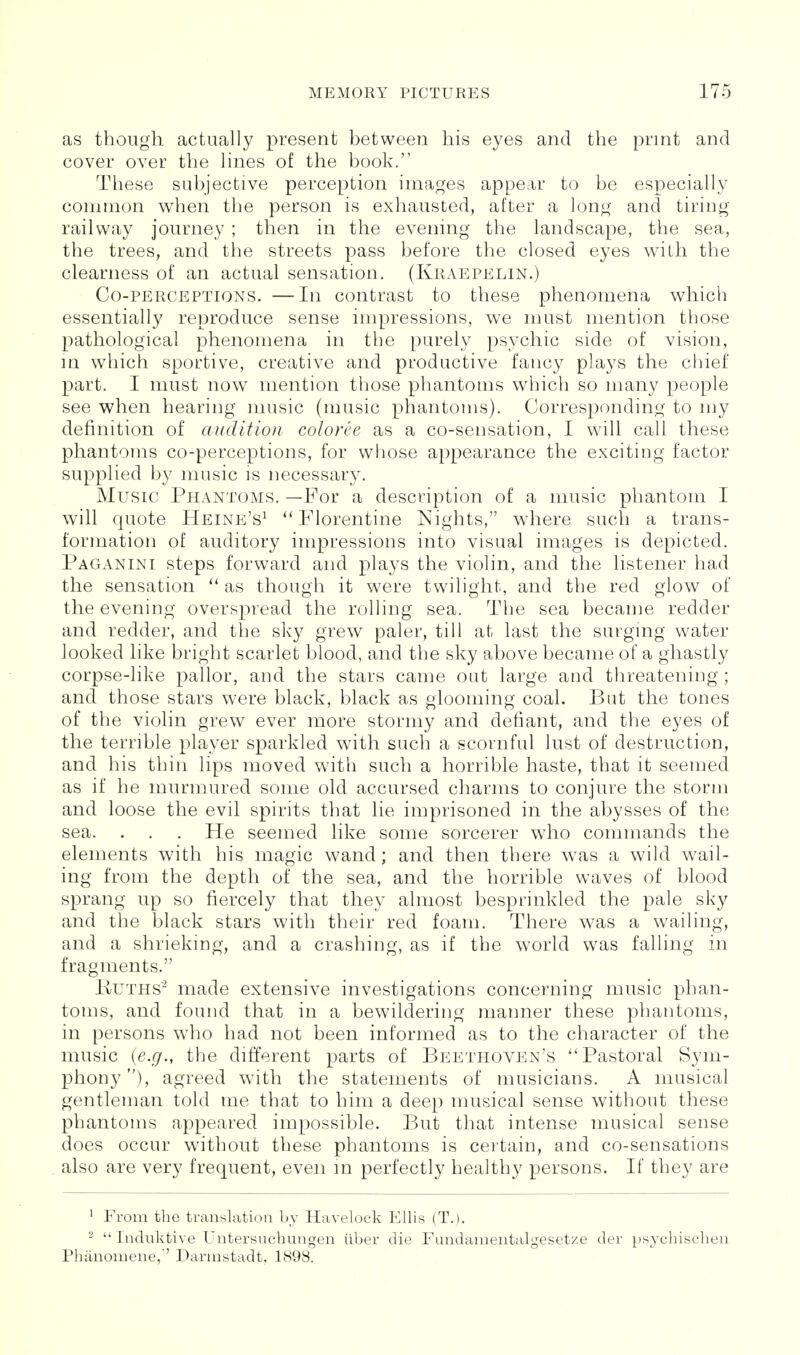 as though actually present between his eyes and the print and cover over the lines of the book. These subjective perception images appear to be especially common when the person is exhausted, after a long and tiring railway journey ; then in the evening the landscape, the sea, the trees, and the streets pass before the closed eyes with the clearness of an actual sensation. (Kraepelin.) Co-perceptions. —In contrast to these phenomena which essentially reproduce sense impressions, we must mention those pathological phenomena in the purely psychic side of vision, in which sportive, creative and productive fancy plays the chief part. I must now mention those phantoms which so many people see when hearing music (music phantoms). Corresponding to my definition of audition coloree as a co-sensation, I wall call these phantoms co-perceptions, for whose appearance the exciting factor supplied by music is necessary. Music Phantoms. —For a description of a music phantom I will quote Heine's^ Florentine Nights, where such a trans- formation of auditory impressions into visual images is depicted. Paganini steps forward and plays the violin, and the listener had the sensation as though it were twilight, and the red glow of the evening overspread the rolling sea. The sea became redder and redder, and the sky grew paler, till at last the surging water looked like bright scarlet blood, and the sky above became of a ghastly corpse-like pallor, and the stars came oat large and threatening; and those stars were black, black as glooming coal. But the tones of the violin grew ever more stormy and defiant, and the eyes of the terrible player sparkled with such a scornful lust of destruction, and his thin lips moved with such a horrible haste, that it seemed as if he murmured some old accursed charms to conjure the storm and loose the evil spirits that lie imprisoned in the abysses of the sea. . . . He seemed like some sorcerer who commands the elements with his magic wand; and then there was a wild wail- ing from the depth of the sea, and the horrible waves of blood sprang up so fiercely that they almost besprinkled the pale sky and the black stars with their red foam. There was a wailing, and a shrieking, and a crashing, as if the world was falling in fragments. liUTHS'^ made extensive investigations concerning music phan- toms, and found that in a bewildering manner these phantoms, in persons who had not been informed as to the character of the music {e.g., the different parts of Beethoven's Pastoral Sym- phony), agreed with the statements of musicians. A musical gentleman told me that to him a deep musical sense without these phantoms appeared impossible. But that intense musical sense does occur without these phantoms is certain, and co-sensations also are very frequent, even m perfectly healthy persons. If they are ^ From the translation by Havelock Ellis (T.). -  Indiiktive Untersuchungen iiber die Fundanientalgesetze der pS3xhischen Phanoniene, Darmstadt. 1898.