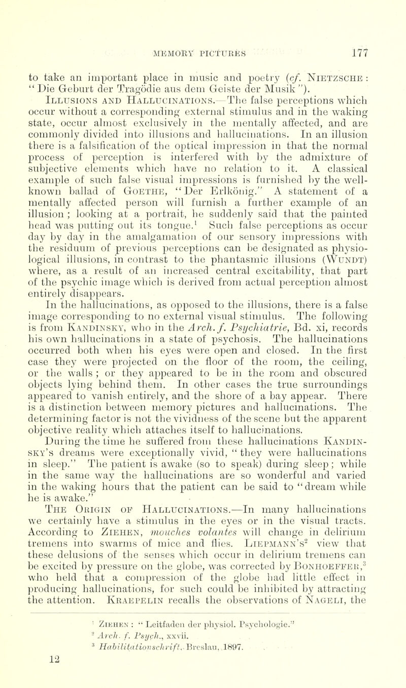 to take an important place in music and poetry {cf. Nietzsche : Die Geburt der Tragodie aus dem Geiste der Musik ). Illusions and Hallucinations.—The false perceptions which occur without a correspondmg external stimulus and in the waking state, occur almost exclusively in the mentally affected, and are commonly divided into illusions and hallucinations. In an illusion there is a falsification of the optical impression in that the normal process of perception is interfered with by the admixture of subjective elements which have no relation to it. A classical example of such false visual impressions is furnished by the well- known ballad of Goethe, *'Der Erlkonig. A statement of a mentally aflected person will furnish a further example of an illusion ; looking at a portrait, he suddenly said that the painted head was putting out its tongue.^ Such false perceptions as occur day by day in the amalgamation of our sensory impressions with the residuum of previous perceptions can be designated as physio- logical illusions, in contrast to the phantasmic illusions (Wundt) where, as a result of an increased central excitability, that part of the psychic image which is derived from actual perception almost entirely disappears. In the hallucinations, as opposed to the illusions, there is a false image corresponding to no external visual stimulus. The following is from Kandinsky, who in the Arch./. Psycliiatrie, Bd. xi, records his own hallucinations in a state of psychosis. The hallucinations occurred both when his eyes were open and closed. In the first case they were projected on the floor of the room, the ceiling, or the walls ; or they appeared to be in the room and obscured objects lying behind them. In other cases the true surroundings appeared to vanish entirely, and the shore of a bay appear. There is a distinction between memory pictures and hallucinations. The determining factor is not the vividness of the scene but the apparent objective reality which attaches itself to hallucinations. During the time he suffered from these hallucinations Kandin- sky's dreams were exceptionally vivid, they were hallucinations in sleep. The patient is awake (so to speak) during sleep; while in the same way the hallucinations are so wonderful and varied in the waking hours that the patient can be said to ''dream while he is awake. The Origin of Hallucinations.—In many hallucinations we certainly have a stimulus in the eyes or in the visual tracts. According to Ziehen, moaches volcuites will change in delirium tremens into swarms of mice and flies. Liepmann's^ view that these delusions of the senses which occur in delirium tremens can be excited by pressure on the globe, was corrected by Bonhoeffeh,^ who held that a compression of the globe had little effect in producing hallucinations, for such could be inhibited by attracting the attention. Kraepelin recalls the observations of Nageli, the ' Ziehen : Leitfadeii der pliysiol. Psycliologie. - Ai'cli. f. Fsijcli.^ xxvii. ^ HabilitationscJirift.-BrQfiliiu, .1891. ■ - 12