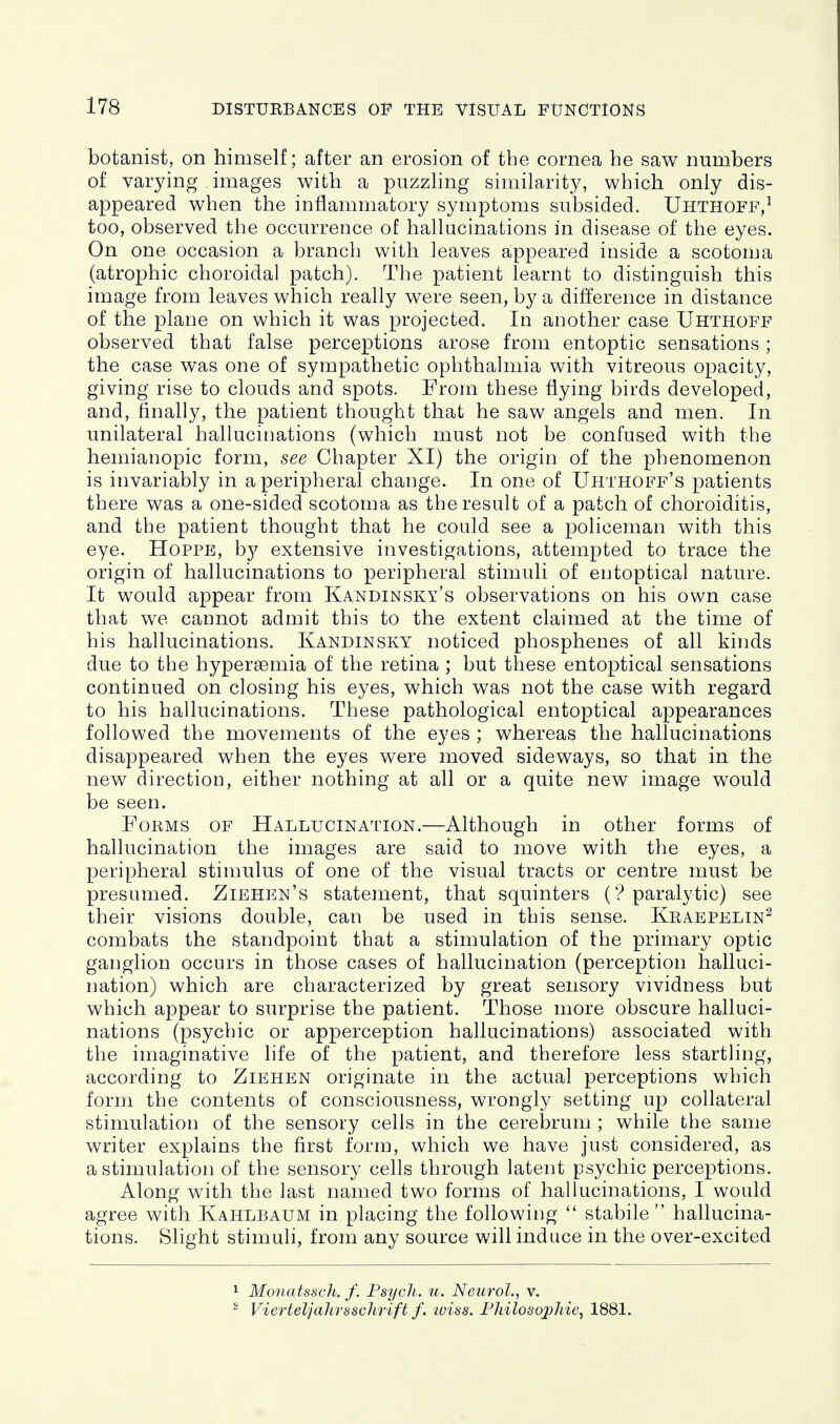 botanist, on himself; after an erosion of the cornea he saw numbers of varying , images with a puzzHng similarity, which only dis- appeared when the inflammatory symptoms subsided. Uhthoff,^ too, observed the occurrence of hallucinations in disease of the eyes. On one occasion a branch with leaves appeared inside a scotoma (atrophic choroidal patch). The patient learnt to distinguish this image from leaves which really were seen, by a difference in distance of the plane on which it was projected. In another case Uhthoff observed that false perceptions arose from entoptic sensations ; the case was one of sympathetic ophthalmia with vitreous opacity, giving rise to clouds and spots. From these flying birds developed, and, finally, the patient thought that he saw angels and men. In unilateral hallucinations (which must not be confused with the hemiauopic form, see Chapter XI) the origin of the phenomenon is invariably in a peripheral change. In one of Uhthoff's patients there was a one-sided scotoma as the result of a patch of choroiditis, and the patient thought that he could see a policeman with this eye. Hoppe, b}^ extensive investigations, attempted to trace the origin of hallucinations to peripheral stimuli of eiitoptical nature. It would appear from Kandinsky's observations on his own case that we cannot admit this to the extent claimed at the time of his hallucinations. Kandinsky noticed phosphenes of all kinds due to the hyperaemia of the retina ; but these entoptical sensations continued on closing his eyes, which was not the case with regard to his hallucinations. These pathological entoptical appearances followed the movements of the eyes ; whereas the hallucinations disappeared when the eyes were moved sideways, so that in the new direction, either nothing at all or a quite new image would be seen. Forms of Hallucination.—Although in other forms of hallucination the images are said to move with the eyes, a peripheral stimulus of one of the visual tracts or centre must be presumed. Ziehen's statement, that squinters ('? paralytic) see their visions double, can be used in this sense. Kraepelin^ combats the standpoint that a stimulation of the primary optic ganglion occurs in those cases of hallucination (perception halluci- nation) which are characterized by great sensory vividness but which appear to surprise the patient. Those more obscure halluci- nations (psychic or apperception hallucinations) associated with the imaginative life of the patient, and therefore less startling, according to Ziehen originate in the actual perceptions which form the contents of consciousness, wrongly setting up collateral stimulation of the sensory cells in the cerebrum ; while the same writer explains the first form, which we have just considered, as a stimulation of the sensory cells through latent psychic perceptions. Along with the last named two forms of hallucinations, I would agree with Kahlbaum in placing the following stabile hallucina- tions. Shght stimuli, from any source will induce in the over-excited 1 Monatssch. f. Psych, u. Neurol., v. - Vierteljahrsschrift f. luiss. Fhilosoj)hie, 1881.