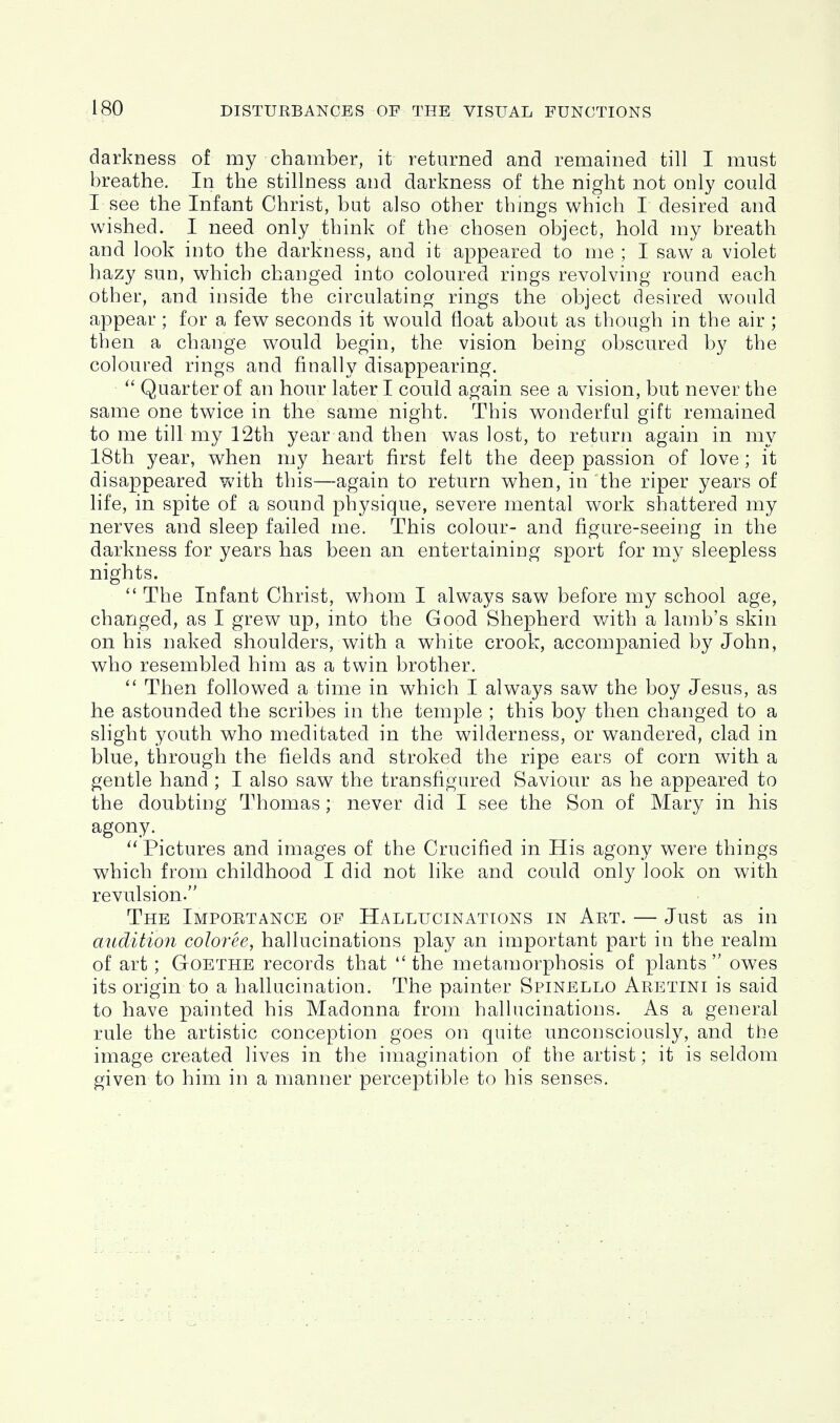 darkness of my chamber, it returned and remained till I must breathe. In the stillness and darkness of the night not only could I see the Infant Christ, but also other things which I desired and wished. I need only think of the chosen object, hold my breath and look into the darkness, and it appeared to me ; I saw a violet hazy sun, which changed into coloured rings revolving round each other, and inside the circulating rings the object desired would appear; for a few seconds it would float about as though in the air ; then a change would begin, the vision being obscured by the coloured rings and finally disappearing. Quarter of an hour later I could again see a vision, but never the same one twice in the same night. This wonderful gift remained to me tin my 12th year and then was lost, to return again in my 18th year, when my heart first felt the deep passion of love; it disappeared with this—again to return when, in the riper years of life, in spite of a sound physique, severe mental work shattered my nerves and sleep failed me. This colour- and figure-seeing in the darkness for years has been an entertaining sport for my sleepless nights.  The Infant Christ, whom I always saw before my school age, changed, as I grew up, into the Good Shepherd with a lamb's skin on his naked shoulders, with a white crook, accompanied by John, who resembled him as a twin brother.  Then followed a time in which I always saw the boy Jesus, as he astounded the scribes in the temple ; this boy then changed to a slight youth who meditated in the wilderness, or wandered, clad in blue, through the fields and stroked the ripe ears of corn with a gentle hand ; I also saw the transfigured Saviour as he appeared to the doubting Thomas; never did I see the Son of Mary in his agony. Pictures and images of the Crucified in His agony were things which from childhood I did not like and could only look on with revulsion. The Importance of Hallucinations in Art. — Just as in audition coloree, hallucinations play an important part in the realm of art; Goethe records that the metamorphosis of plants owes its origin to a hallucination. The painter Spinello Aretini is said to have painted his Madonna from hallucinations. As a general rule the artistic conception goes on quite unconsciously, and the image created lives in the imagination of the artist; it is seldom given to him in a manner perceptible to his senses.