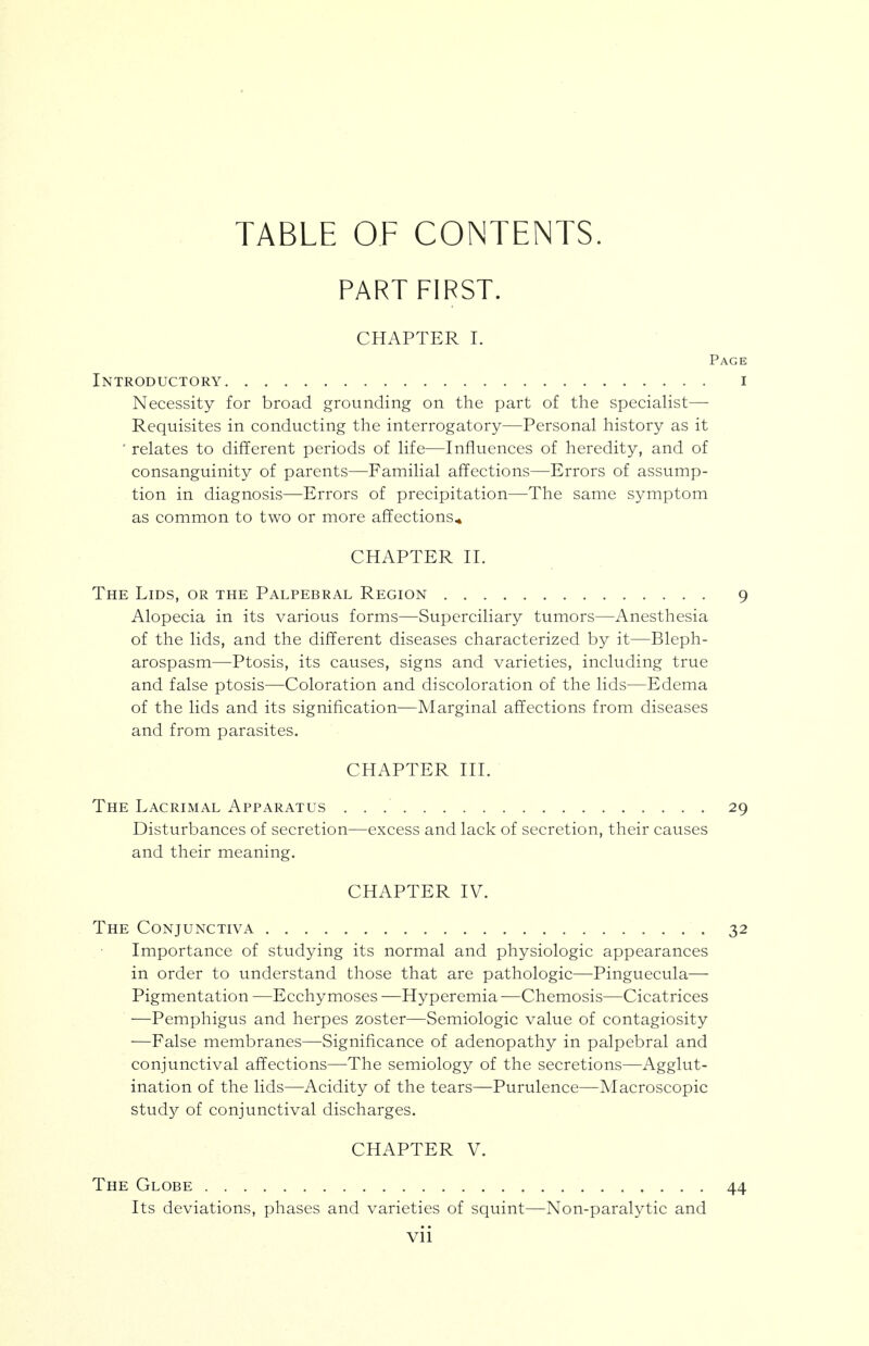 TABLE OF CONTENTS. PART FIRST. CHAPTER I. Page Introductory i Necessity for broad grounding on the part of the speciaHst— Requisites in conducting the interrogatory—Personal history as it ' relates to different periods of life—Influences of heredity, and of consanguinity of parents—Familial affections—Errors of assump- tion in diagnosis—Errors of precipitation—The same symptom as common to two or more affections^ CHAPTER II. The Lids, or the Palpebral Region 9 Alopecia in its various forms—Superciliary tumors—Anesthesia of the lids, and the different diseases characterized by it—Bleph- arospasm—Ptosis, its causes, signs and varieties, including true and false ptosis—Coloration and discoloration of the lids—Edema of the lids and its signification—Marginal affections from diseases and from parasites. CHAPTER III. The Lacrimal Apparatus 29 Disturbances of secretion—excess and lack of secretion, their causes and their meaning. CHAPTER IV. The Conjunctiva 32 Importance of studying its normal and physiologic appearances in order to understand those that are pathologic—Pinguecula— Pigmentation —Ecchymoses —Hyperemia—Chemosis—Cicatrices —Pemphigus and herpes zoster—Semiologic value of contagiosity —False membranes—Significance of adenopathy in palpebral and conjunctival affections—The semiology of the secretions—Agglut- ination of the lids—Acidity of the tears—Purulence—Macroscopic stud}^ of conjunctival discharges. CHAPTER V. The Globe 44 Its deviations, phases and varieties of squint—Non-paralytic and