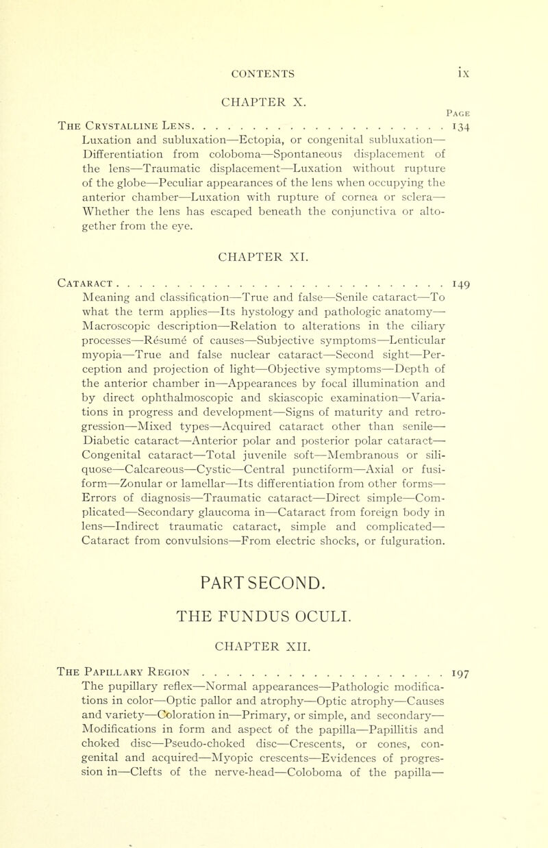 CHAPTER X. Page The Crystalline Lens 134 Luxation and subluxation—Ectopia, or congenital subluxation— Differentiation from coloboma—Spontaneous displacement of the lens—Traumatic displacement—Luxation without rupture of the globe—Peculiar appearances of the lens when occupying the anterior chamber—Luxation with rupture of cornea or sclera— Whether the lens has escaped beneath the conjunctiva or alto- gether from the eye. CHAPTER XL Cataract 149 Meaning and classification—True and false—Senile cataract—To what the term applies—Its hystology and pathologic anatomy— Macroscopic description—Relation to alterations in the ciliary processes—Resume of causes—Subjective symptoms—Lenticular myopia—True and false nuclear cataract—Second sight—Per- ception and projection of light—Objective symptoms—Depth of the anterior chamber in—Appearances by focal illumination and by direct ophthalmoscopic and skiascopic examination—-Varia- tions in progress and development—Signs of maturity and retro- gression—Mixed types—Acquired cataract other than senile— Diabetic cataract—Anterior polar and posterior polar cataract— Congenital cataract—Total juvenile soft—Membranous or sili- quose—Calcareous—Cystic—Central punctiform—Axial or fusi- form.—Zonular or lamellar—Its differentiation from other forms— Errors of diagnosis—Traumatic cataract—Direct simple—Com- plicated—Secondary glaucoma in—Cataract from foreign body in lens—Indirect traumatic cataract, simple and complicated— Cataract from convulsions—From electric shocks, or fulguration. PART SECOND. THE FUNDUS OCULL CHAPTER XIL The Papillary Region 197 The pupillary reflex—Normal appearances—Pathologic modifica- tions in color—Optic pallor and atrophy—Optic atrophy—Causes and variety—Coloration in—Primary, or simple, and secondary— Modifications in form and aspect of the papilla—Papillitis and choked disc—Pseudo-choked disc—Crescents, or cones, con- genital and acquired—Myopic crescents—Evidences of progres- sion in—Clefts of the nerve-head—Coloboma of the papilla—