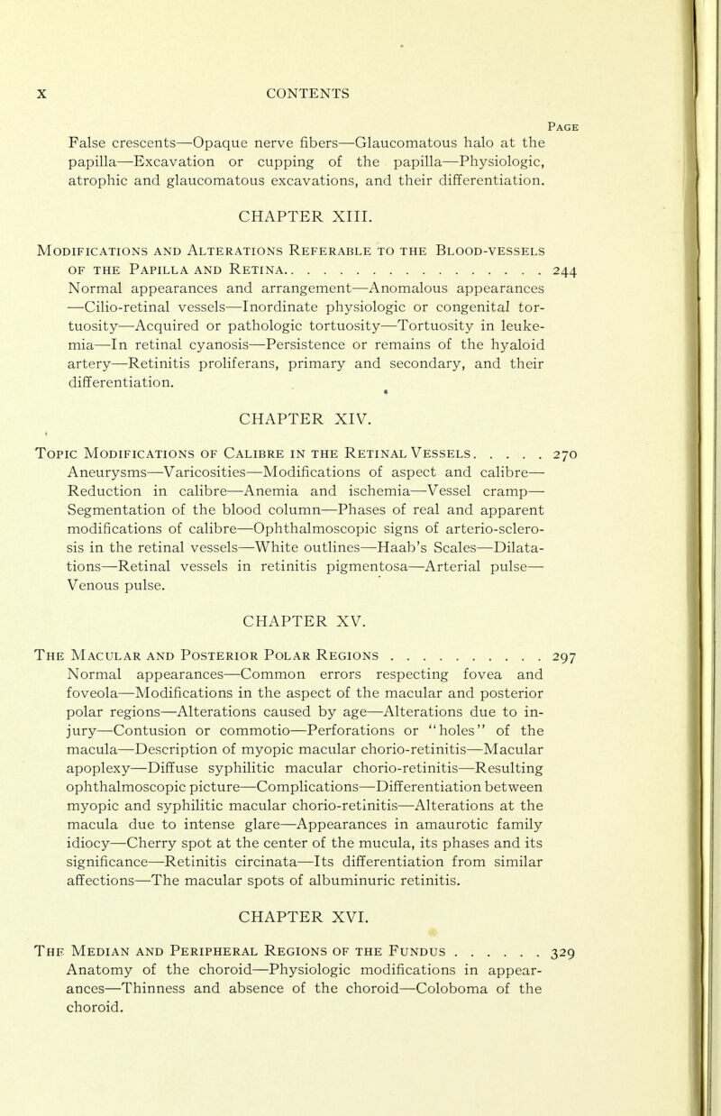 Page False crescents—Opaque nerve fibers—Glaucomatous halo at the papilla—Excavation or cupping of the papilla—Physiologic, atrophic and glaucomatous excavations, and their differentiation. CHAPTER XIII. Modifications and Alterations Referable to the Blood-vessels OF THE Papilla and Retina 244 Normal appearances and arrangement—Anomalous appearances —Cilio-retinal vessels—Inordinate physiologic or congenital tor- tuosity—Acquired or pathologic tortuosity—Tortuosity in leuke- mia—In retinal cyanosis—Persistence or remains of the hyaloid artery—Retinitis proliferans, primary and secondary, and their diflerentiation. « CHAPTER XIV. • Topic Modifications of Calibre in the Retinal Vessels 270 Aneurysms—Varicosities—Modifications of aspect and calibre— Reduction in calibre—Anemia and ischemia—^Vessel cramp— Segmentation of the blood column—Phases of real and apparent modifications of calibre—Ophthalmoscopic signs of arterio-sclero- sis in the retinal vessels—White outlines—Haab's Scales—Dilata- tions—Retinal vessels in retinitis pigmentosa—Arterial pulse— Venous pulse. CHAPTER XV. The Macular and Posterior Polar Regions 297 Normal appearances—Common errors respecting fovea and foveola—Modifications in the aspect of the macular and posterior polar regions—Alterations caused by age—Alterations due to in- jury—Contusion or commotio—Perforations or holes of the macula—Description of myopic macular chorio-retinitis—Macular apoplexy—Diffuse syphilitic macular chorio-retinitis—Resulting ophthalmoscopic picture—Complications—Dififerentiation between myopic and syphilitic macular chorio-retinitis—Alterations at the macula due to intense glare—Appearances in amaurotic family idiocy—Cherry spot at the center of the mucula, its phases and its significance—Retinitis circinata—Its differentiation from similar affections—The macular spots of albuminuric retinitis. CHAPTER XVI. The Median and Peripheral Regions of the Fundus 329 Anatomy of the choroid—Physiologic modifications in appear- ances—Thinness and absence of the choroid—Coloboma of the choroid.