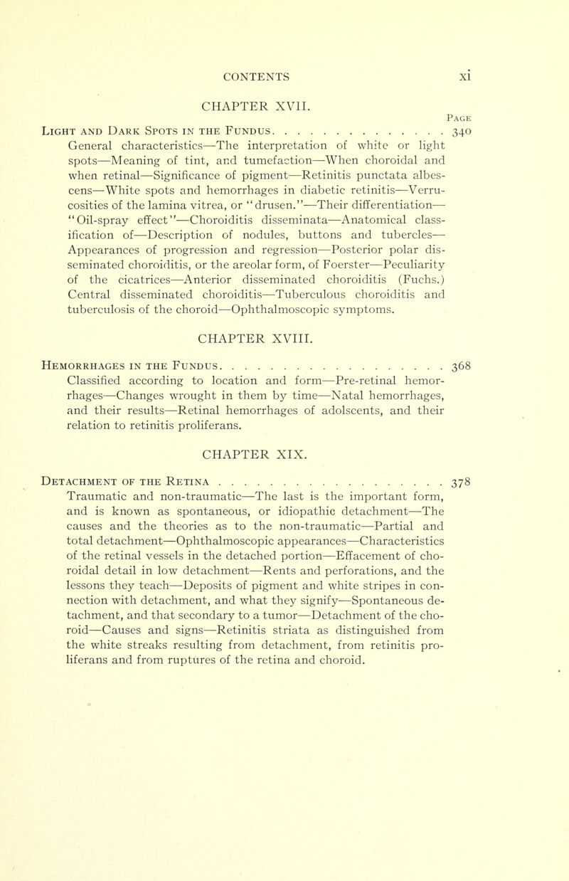 CHAPTER XVII. Page Light and Dark Spots in the Fundus 340 General characteristics—^The interpretation of white or Hght spots—Meaning of tint, and tumefaction—When choroidal and when retinal—Significance of pigment—Retinitis punctata albes- cens—White spots and hemorrhages in diabetic retinitis—Verru- cosities of the lamina vitrea, or drusen.—Their differentiation— Oil-spray effect—Choroiditis disseminata—Anatomical class- ification of—Description of nodules, buttons and tubercles— Appearances of progression and regression—Posterior polar dis- seminated choroiditis, or the areolar form, of Foerster—Peculiarity of the cicatrices—-Anterior disseminated choroiditis (Fuchs.) Central disseminated choroiditis—Tuberculous choroiditis and tuberculosis of the choroid—Ophthalmoscopic symptoms. CHAPTER XVIII. Hemorrhages in the Fundus 368 Classified according to location and form—Pre-retinal hemor- rhages—Changes wrought in them by time—Natal hemorrhages, and their results—Retinal hemorrhages of adolscents, and their relation to retinitis proliferans. CHAPTER XIX. Detachment of the Retina 378 Traumatic and non-traumatic—The last is the important form, and is known as spontaneous, or idiopathic detachment—The causes and the theories as to the non-traumatic—Partial and total detachment—Ophthalmoscopic appearances—Characteristics of the retinal vessels in the detached portion—Effacement of cho- roidal detail in low detachment—Rents and perforations, and the lessons they teach—Deposits of pigment and white stripes in con- nection with detachment, and what they signify—Spontaneous de- tachment, and that secondary to a tumor—Detachment of the cho- roid—Causes and signs—Retinitis striata as distinguished from the white streaks resulting from detachment, from retinitis pro- liferans and from ruptures of the retina and choroid.