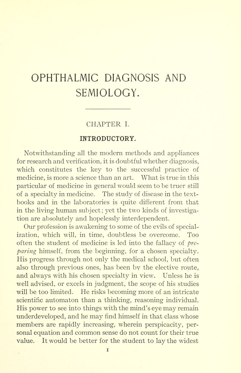 OPHTHALMIC DIAGNOSIS AND SEMIOLOGY. CHAPTER 1. INTRODUCTORY. Notwithstanding all the modern methods and appliances for research and verification, it is doubtful whether diagnosis, which constitutes the key to the successful practice of medicine, is more a science than an art. What is true in this particular of medicine in general would seem to be truer still of a specialty in medicine. The study of disease in the text- books and in the laboratories is quite different from that in the living human subject; yet the two kinds of investiga- tion are absolutely and hopelessly interdependent. Our profession is awakening to some of the evils of special- ization, which will, in time, doubtless be overcome. Too often the student of medicine is led into the fallacy of pre- paring himself, from the beginning, for a chosen specialty. His progress through not only the medical school, but often also through previous ones, has been by the elective route, and always with his chosen specialty in view. Unless he is well advised, or excels in judgment, the scope of his studies will be too limited. He risks becoming more of an intricate scientific automaton than a thinking, reasoning individual. His power to see into things with the mind's eye may remain underdeveloped, and he may find himself in that class whose members are rapidly increasing, wherein perspicacity, per- sonal equation and common sense do not count for their true value. It would be better for the student to lay the widest