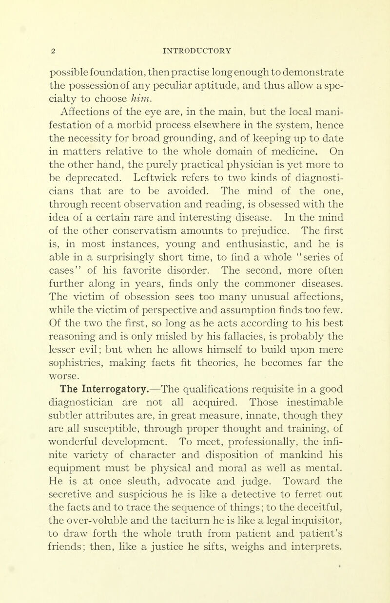 possible foundation, then practise long enough to demonstrate the possession of any peculiar aptitude, and thus allow a spe- cialty to choose him. Affections of the eye are, in the main, but the local mani- festation of a morbid process elsewhere in the system, hence the necessity for broad grounding, and of keeping up to date in matters relative to the whole domain of medicine. On the other hand, the purely practical physician is yet more to be deprecated. Leftwick refers to two kinds of diagnosti- cians that are to be avoided. The mind of the one, through recent observation and reading, is obsessed with the idea of a certain rare and interesting disease. In the mind of the other conservatism amounts to prejudice. The first is, in most instances, young and enthusiastic, and he is able in a surprisingly short time, to find a whole series of cases of his favorite disorder. The second, more often further along in years, finds only the commoner diseases. The victim of obsession sees too many unusual affections, while the victim of perspective and assumption finds too few. Of the two the first, so long as he acts according to his best reasoning and is only misled by his fallacies, is probably the lesser evil; but when he allows himself to build upon mere sophistries, making facts fit theories, he becomes far the worse. The Interrogatory.—The qualifications requisite in a good diagnostician are not all acquired. Those inestimable subtler attributes are, in great measure, innate, though they are all susceptible, through proper thought and training, of wonderful development. To meet, professionally, the infi- nite variety of character and disposition of mankind his equipment must be physical and moral as well as mental. He is at once sleuth, advocate and judge. Toward the secretive and suspicious he is like a detective to ferret out the facts and to trace the sequence of things; to the deceitful, the over-voluble and the taciturn he is like a legal inquisitor, to draw forth the whole truth from patient and patient's friends; then, like a justice he sifts, weighs and interprets.