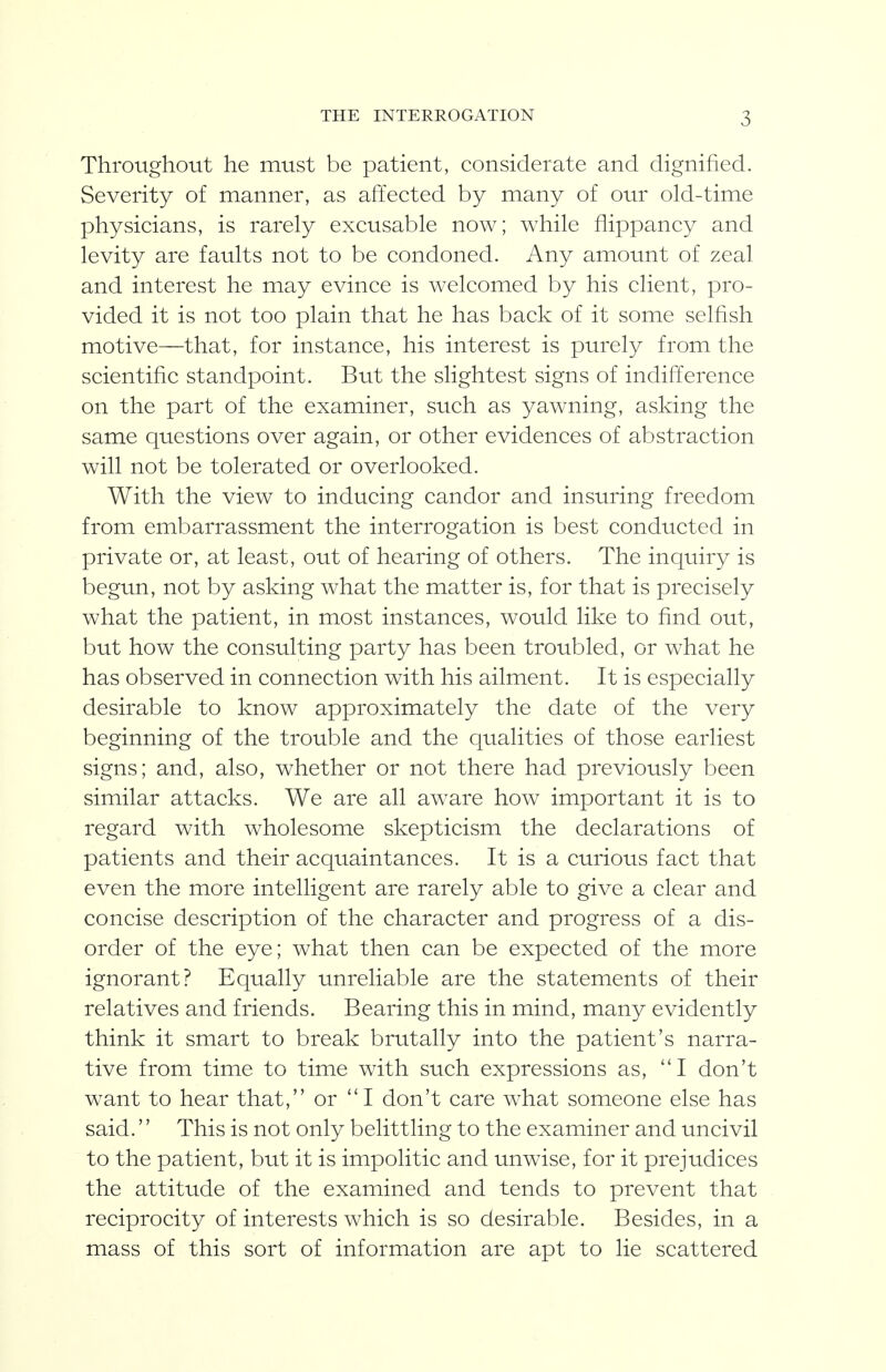 Throughout he must be patient, considerate and dignified. Severity of manner, as affected by many of our old-time physicians, is rarely excusable now; while flippancy and levity are faults not to be condoned. Any amount of zeal and interest he may evince is welcomed by his client, pro- vided it is not too plain that he has back of it some selfish motive—that, for instance, his interest is purely from the scientific standpoint. But the slightest signs of indifference on the part of the examiner, such as yawning, asking the same questions over again, or other evidences of abstraction will not be tolerated or overlooked. With the view to inducing candor and insuring freedom from embarrassment the interrogation is best conducted in private or, at least, out of hearing of others. The inquiry is begun, not by asking what the matter is, for that is precisely what the patient, in most instances, would like to find out, but how the consulting party has been troubled, or what he has observed in connection with his ailment. It is especially desirable to know approximately the date of the very beginning of the trouble and the qualities of those earliest signs; and, also, whether or not there had previously been similar attacks. We are all aw^are how important it is to regard with wholesome skepticism the declarations of patients and their acquaintances. It is a curious fact that even the more intelligent are rarely able to give a clear and concise description of the character and progress of a dis- order of the eye; what then can be expected of the more ignorant? Equally unreliable are the statements of their relatives and friends. Bearing this in mind, many evidently think it smart to break brutally into the patient's narra- tive from time to time with such expressions as, ''I don't want to hear that, or  I don't care what someone else has said.'' This is not only belittling to the examiner and uncivil to the patient, but it is impolitic and unwise, for it prejudices the attitude of the examined and tends to prevent that reciprocity of interests which is so desirable. Besides, in a mass of this sort of information are apt to lie scattered