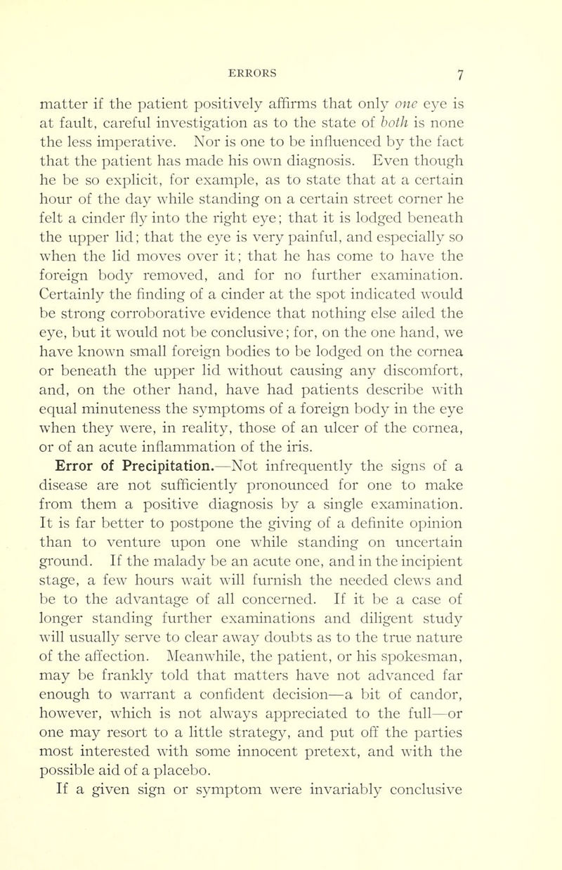 matter if the patient positively affirms that only one eye is at fault, careful investigation as to the state of both is none the less imperative. Nor is one to be influenced by the fact that the patient has made his own diagnosis. Even though he be so explicit, for example, as to state that at a certain hour of the day while standing on a certain street corner he felt a cinder fly into the right eye; that it is lodged beneath the upper lid; that the eye is very painful, and especially so when the lid moves over it; that he has come to have the foreign body removed, and for no further examination. Certainly the finding of a cinder at the spot indicated would be strong corroborative evidence that nothing else ailed the eye, but it would not be conclusive; for, on the one hand, we have known small foreign bodies to be lodged on the cornea or beneath the upper lid without causing any discomfort, and, on the other hand, have had patients describe with equal minuteness the symptoms of a foreign body in the eye when they were, in reality, those of an ulcer of the cornea, or of an acute inflammation of the iris. Error of Precipitation.—Not infrequently the signs of a disease are not sufficiently pronounced for one to make from them a positive diagnosis by a single examination. It is far better to postpone the giving of a definite opinion than to venture upon one while standing on uncertain ground. If the malady be an acute one, and in the incipient stage, a few hours wait will furnish the needed clews and be to the advantage of all concerned. If it be a case of longer standing further examinations and diligent study will usually serve to clear away doubts as to the true nature of the affection. Meanwhile, the patient, or his spokesman, may be frankly told that matters have not advanced far enough to warrant a confident decision—a bit of candor, however, which is not always appreciated to the full—or one may resort to a little strategy, and put off^ the parties most interested with some innocent pretext, and with the possible aid of a placebo. If a given sign or symptom were invariably conclusive