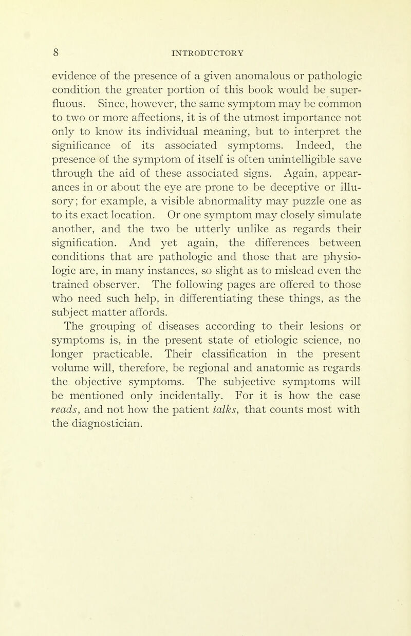 evidence of the presence of a given anomalous or pathologic condition the greater portion of this book would be super- fluous. Since, however, the same symptom may be common to two or more affections, it is of the utmost importance not only to know its individual meaning, but to interpret the significance of its associated symptoms. Indeed, the presence of the symptom of itself is often unintelligible save through the aid of these associated signs. Again, appear- ances in or about the eye are prone to be deceptive or illu- sory; for example, a visible abnormality may puzzle one as to its exact location. Or one symptom may closely simulate another, and the two be utterly unlike as regards their signification. And yet again, the difTerences between conditions that are pathologic and those that are physio- logic are, in many instances, so slight as to mislead even the trained observer. The following pages are offered to those who need such help, in differentiating these things, as the subject matter afTords. The grouping of diseases according to their lesions or symptoms is, in the present state of etiologic science, no longer practicable. Their classification in the present volume will, therefore, be regional and anatomic as regards the objective symptoms. The subjective symptoms will be mentioned only incidentally. For it is how the case reads, and not how the patient talks, that counts most with the diagnostician.