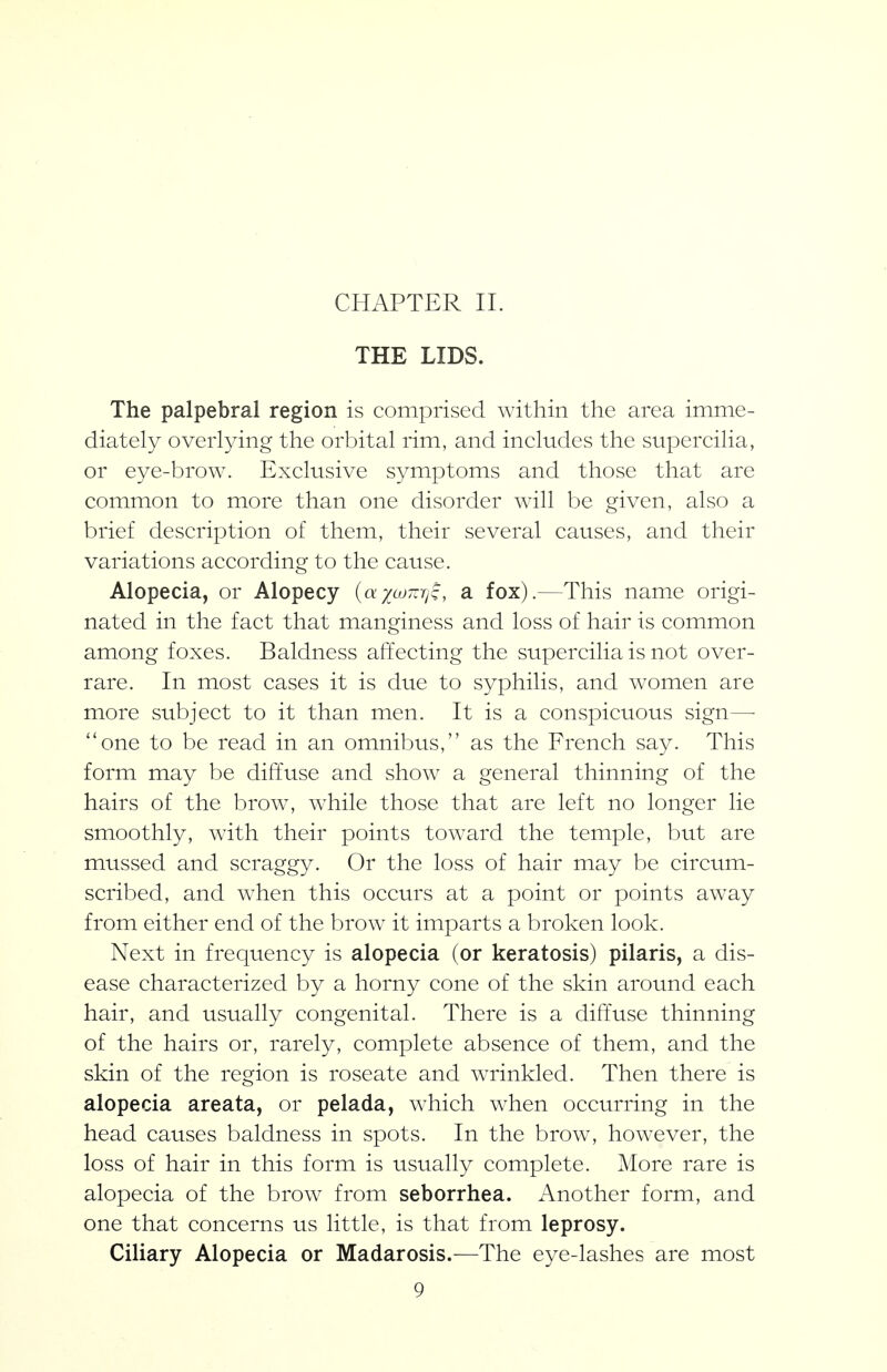 CHAPTER 11. THE LIDS. The palpebral region is comprised within the area imme- diately overlying the orbital rim, and includes the supercilia, or eye-brow. Exclusive symptoms and those that are common to more than one disorder will be given, also a brief description of them, their several causes, and their variations according to the cause. Alopecia, or Alopecy {^ayumiiq, a fox).—This name origi- nated in the fact that manginess and loss of hair is common among foxes. Baldness affecting the supercilia is not over- rare. In most cases it is due to syphilis, and women are more subject to it than men. It is a conspicuous sign— ''one to be read in an omnibus, as the French say. This form may be diffuse and show a general thinning of the hairs of the brow, while those that are left no longer lie smoothly, with their points toward the temple, but are mussed and scraggy. Or the loss of hair may be circum- scribed, and when this occurs at a point or points away from either end of the brow it imparts a broken look. Next in frequency is alopecia (or keratosis) pilaris, a dis- ease characterized by a horny cone of the skin around each hair, and usually congenital. There is a difTuse thinning of the hairs or, rarely, complete absence of them, and the skin of the region is roseate and wrinkled. Then there is alopecia areata, or pelada, which when occurring in the head causes baldness in spots. In the brow, however, the loss of hair in this form is usually complete. More rare is alopecia of the brow from seborrhea. Another form, and one that concerns us little, is that from leprosy. Ciliary Alopecia or Madarosis.—The eye-lashes are most