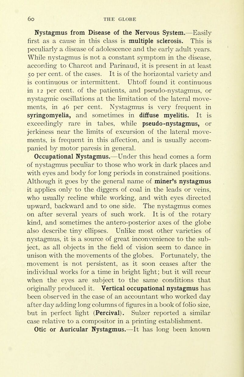 Nystagmus from Disease of the Nervous System.—Easily first as a cause in this class is multiple sclerosis. This is peculiarly a disease of adolescence and the early adult years. While nystagmus is not a constant symptom in the disease, according to Charcot and Parinaud, it is present in at least 50 per cent, of the cases. It is of the horizontal variety and is continuous or intermittent. Uhtoff found it continuous in 12 per cent, of the patients, and pseudo-nystagmus, or nystagmic oscillations at the limitation of the lateral move- ments, in 46 per cent. Nystagmus is very frequent in syringomyelia, and sometimes in diffuse myelitis. It is exceedingly rare in tabes, while pseudo-nystagmus, or jerkiness near the limits of excursion of the lateral move- ments, is frequent in this affection, and is usually accom- panied by motor paresis in general. Occupational Nystagmus.—Under this head comes a form of nystagmus peculiar to those who work in dark places and with eyes and body for long periods in constrained positions. Although it goes by the general name of miner's nystagmus it applies only to the diggers of coal in the leads or veins, who usually recline while working, and with eyes directed upward, backward and to one side. The nystagmus comes on after several years of such work. It is of the rotary kind, and sometimes the antero-posterior axes of the globe also describe tiny ellipses. Unlike most other varieties of nystagmus, it is a source of great inconvenience to the sub- ject, as all objects in the field of vision seem to dance in unison with the movements of the globes. Fortunately, the movement is not persistent, as it soon ceases after the individual works for a time in bright light; but it will recur when the eyes are subject to the same conditions that originally produced it. Vertical occupational nystagmus has been observed in the case of an accountant who worked day after day adding long columns of figures in a book of folio size, but in perfect light (Percival). Sulzer reported a similar case relative to a compositor in a printing establishment. Otic or Auricular Nystagmus.—It has long been known