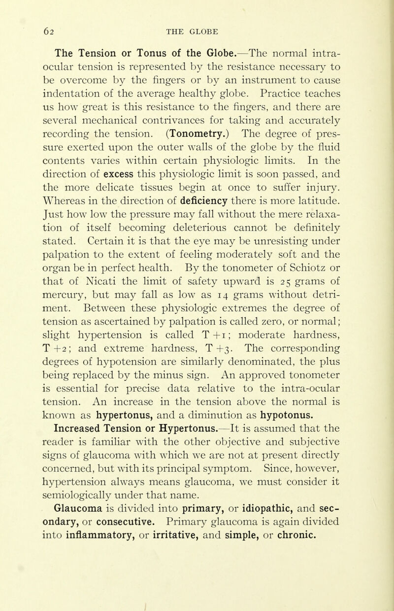 The Tension or Tonus of the Globe.—The normal intra- ocular tension is represented by the resistance necessary to be overcome by the fingers or by an instrument to cause indentation of the average healthy globe. Practice teaches us how great is this resistance to the fingers, and there are several mechanical contrivances for taking and accurately recording the tension. (Tonometry.) The degree of pres- sure exerted upon the outer walls of the globe by the fluid contents varies within certain physiologic limits. In the direction of excess this physiologic limit is soon passed, and the more delicate tissues begin at once to suffer injury. Whereas in the direction of deficiency there is more latitude. Just how low the pressure may fall without the mere relaxa- tion of itself becoming deleterious cannot be definitely stated. Certain it is that the eye may be unresisting under palpation to the extent of feeling moderately soft and the organ be in perfect health. By the tonometer of Schiotz or that of Nicati the limit of safety upward is 25 grams of mercury, but may fall as low as 14 grams without detri- ment. Between these physiologic extremes the degree of tension as ascertained by palpation is called zero, or normal; slight hypertension is called T+i; moderate hardness, T+2; and extreme hardness, T+3. The corresponding degrees of hypotension are similarly denominated, the plus being replaced by the minus sign. An approved tonometer is essential for precise data relative to the intra-ocular tension. An increase in the tension above the normal is known as hypertonus, and a diminution as hypotonus. Increased Tension or Hypertonus.—It is assumed that the reader is familiar with the other objective and subjective signs of glaucoma with which we are not at present directly concerned, but with its principal symptom. Since, however, hypertension always means glaucoma, we must consider it semiologically under that name. Glaucoma is divided into primary, or idiopathic, and sec- ondary, or consecutive. Primary glaucoma is again divided into inflammatory, or irritative, and simple, or chronic.