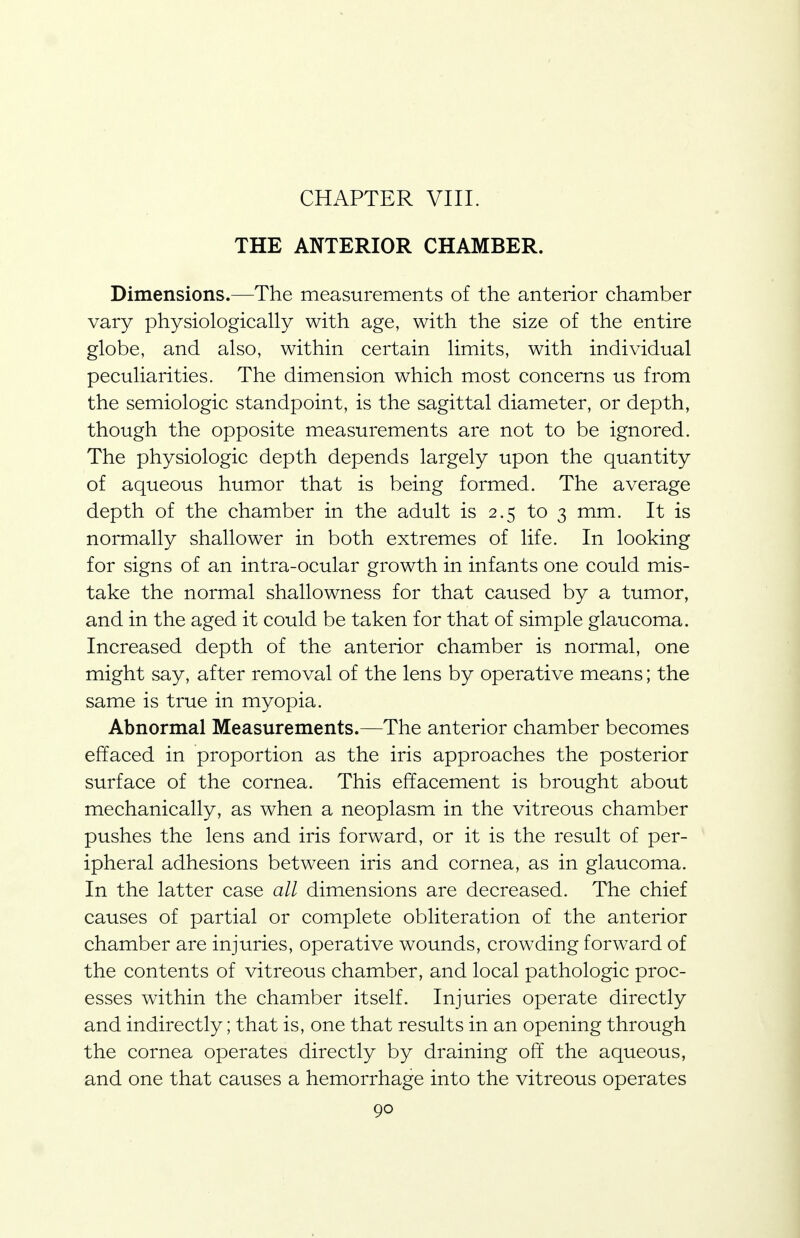 THE ANTERIOR CHAMBER. Dimensions.—The measurements of the anterior chamber vary physiologically with age, with the size of the entire globe, and also, within certain limits, with individual peculiarities. The dimension which most concerns us from the semiologic standpoint, is the sagittal diameter, or depth, though the opposite measurements are not to be ignored. The physiologic depth depends largely upon the quantity of aqueous humor that is being formed. The average depth of the chamber in the adult is 2.5 to 3 mm. It is normally shallower in both extremes of life. In looking for signs of an intra-ocular growth in infants one could mis- take the normal shallowness for that caused by a tumor, and in the aged it could be taken for that of simple glaucoma. Increased depth of the anterior chamber is normal, one might say, after removal of the lens by operative means; the same is true in myopia. Abnormal Measurements.—The anterior chamber becomes effaced in proportion as the iris approaches the posterior surface of the cornea. This effacement is brought about mechanically, as when a neoplasm in the vitreous chamber pushes the lens and iris forward, or it is the result of per- ipheral adhesions between iris and cornea, as in glaucoma. In the latter case all dimensions are decreased. The chief causes of partial or complete obliteration of the anterior chamber are injuries, operative wounds, crowding forward of the contents of vitreous chamber, and local pathologic proc- esses within the chamber itself. Injuries operate directly and indirectly; that is, one that results in an opening through the cornea operates directly by draining off the aqueous, and one that causes a hemorrhage into the vitreous operates