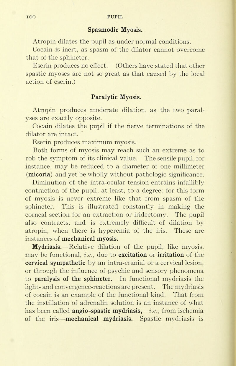 Spasmodic Myosis. Atropin dilates the pupil as under normal conditions. Cocain is inert, as spasm of the dilator cannot overcome that of the sphincter. Eserin produces no effect. (Others have stated that other spastic myoses are not so great as that caused by the local action of eserin.) Paralytic Myosis. Atropin produces moderate dilation, as the two paral- yses are exactly opposite. Cocain dilates the pupil if the nerve terminations of the dilator are intact. Eserin produces maximum myosis. Both forms of myosis may reach such an extreme as to rob the symptom of its clinical value. The sensile pupil, for instance, may be reduced to a diameter of one millimeter (micoria) and yet be wholly without pathologic significance. Diminution of the intra-ocular tension entrains infallibly contraction of the pupil, at least, to a degree; for this form of myosis is never extreme like that from spasm of the sphincter. This is illustrated constantly in making the corneal section for an extraction or iridectomy. The pupil also contracts, and is extremely difficult of dilation by atropin, when there is hyperemia of the iris. These are instances of mechanical myosis. Mydriasis.—Relative dilation of the pupil, like myosis, may be functional, i.e., due to excitation or irritation of the cervical sympathetic by an intra-cranial or a cervical lesion, or through the influence of psychic and sensory phenomena to paralysis of the sphincter. In functional mydriasis the light- and convergence-reactions are present. The mydriasis of cocain is an example of the functional kind. That from the instillation of adrenalin solution is an instance of what has been called angio-spastic mydriasis,—i.e., from ischemia of the iris—mechanical mydriasis. Spastic mydriasis is