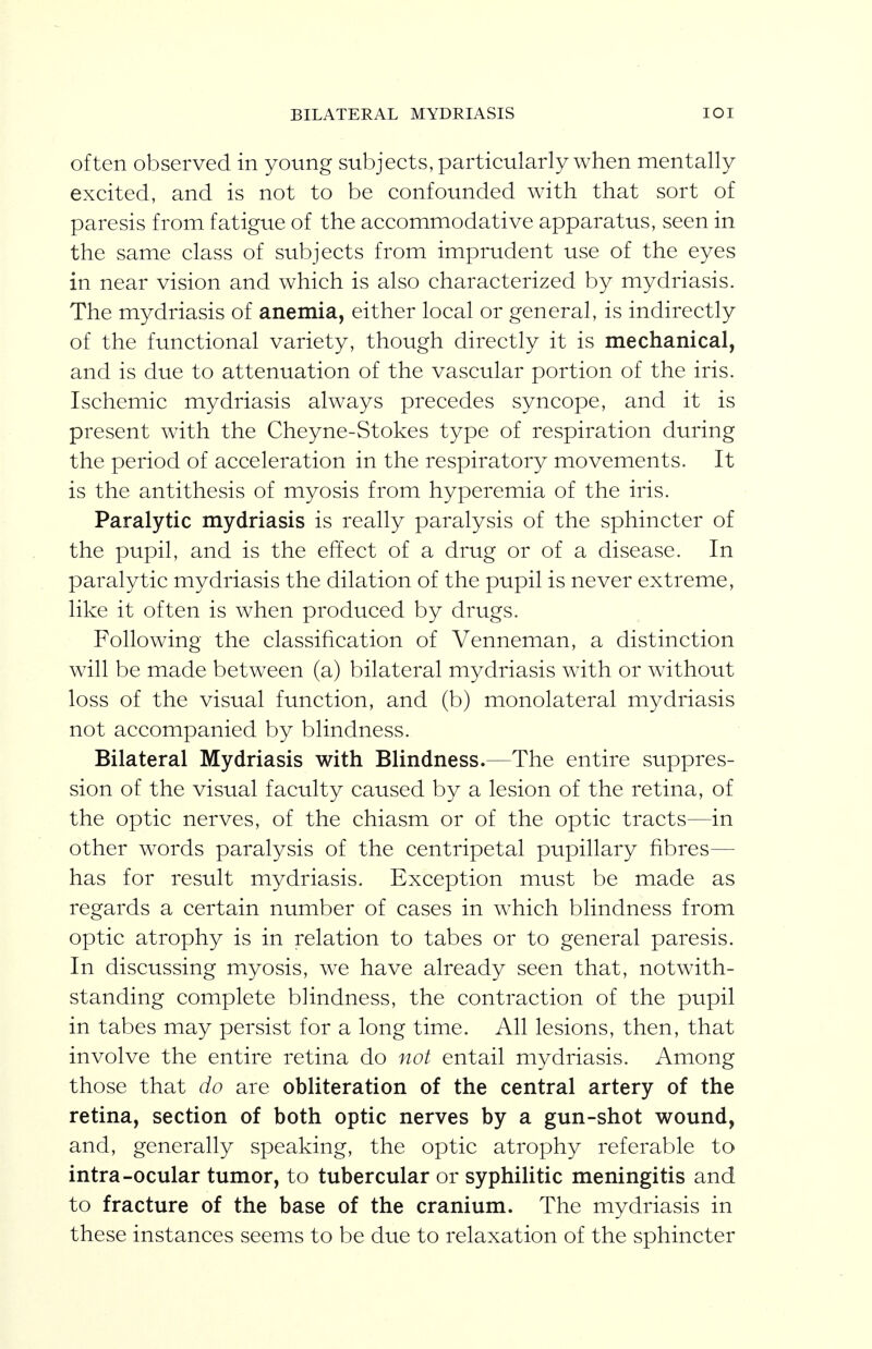 BILATERAL MYDRIASIS lOI often observed in young subjects, particularly when mentally excited, and is not to be confounded with that sort of paresis from fatigue of the accommodative apparatus, seen in the same class of subjects from imprudent use of the eyes in near vision and which is also characterized by mydriasis. The mydriasis of anemia, either local or general, is indirectly of the functional variety, though directly it is mechanical, and is due to attenuation of the vascular portion of the iris. Ischemic mydriasis always precedes syncope, and it is present with the Cheyne-Stokes type of respiration during the period of acceleration in the respiratory movements. It is the antithesis of myosis from hyperemia of the iris. Paralytic mydriasis is really paralysis of the sphincter of the pupil, and is the effect of a drug or of a disease. In paralytic mydriasis the dilation of the pupil is never extreme, like it often is when produced by drugs. Following the classification of Venneman, a distinction will be made between (a) bilateral mydriasis with or without loss of the visual function, and (b) monolateral mydriasis not accompanied by blindness. Bilateral Mydriasis with Blindness.—The entire suppres- sion of the visual faculty caused by a lesion of the retina, of the optic nerves, of the chiasm or of the optic tracts—in other words paralysis of the centripetal pupillary fibres— has for result mydriasis. Exception must be made as regards a certain number of cases in which blindness from optic atrophy is in relation to tabes or to general paresis. In discussing myosis, we have already seen that, notwith- standing complete blindness, the contraction of the pupil in tabes may persist for a long time. All lesions, then, that involve the entire retina do not entail mydriasis. Among those that do are obliteration of the central artery of the retina, section of both optic nerves by a gun-shot wound, and, generally speaking, the optic atrophy referable to intra-ocular tumor, to tubercular or syphilitic meningitis and to fracture of the base of the cranium. The mydriasis in these instances seems to be due to relaxation of the sphincter
