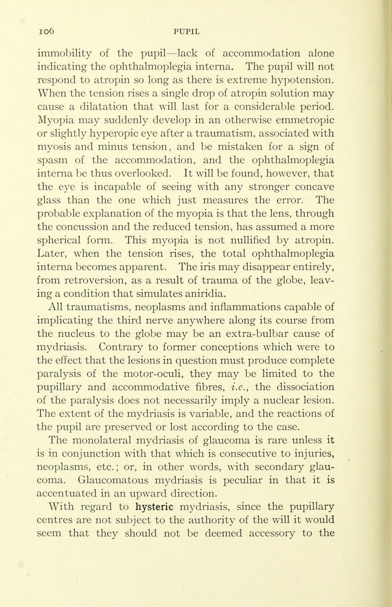 immobility of the pupil—lack of accommodation alone indicating the ophthalmoplegia interna. The pupil will not' respond to atropin so long as there is extreme hypotension. When the tension rises a single drop of atropin solution may cause a dilatation that will last for a considerable period. Myopia may suddenly develop in an otherwise emmetropic or slightly hyperopic eye after a traumatism, associated with myosis and minus tension, and be mistaken for a sign of spasm of the accommodation, and the ophthalmoplegia interna be thus overlooked. It will be found, however, that the eye is incapable of seeing with any stronger concave glass than the one which just measures the error. The probable explanation of the myopia is that the lens, through the concussion and the reduced tension, has assumed a more spherical form. This myopia is not nullified by atropin. Later, when the tension rises, the total ophthalmoplegia interna becomes apparent. The iris may disappear entirely, from retroversion, as a result of trauma of the globe, leav- ing a condition that simulates aniridia. All traumatisms, neoplasms and inflammations capable of implicating the third nerve anywhere along its course from the nucleus to the globe may be an extra-bulbar cause of mydriasis. Contrary to former conceptions which were to the effect that the lesions in question must produce complete paralysis of the motor-oculi, they may be limited to the pupillary and accommodative fibres, i.e., the dissociation of the paralysis does not necessarily imply a nuclear lesion. The extent of the mydriasis is variable, and the reactions of the pupil are preserved or lost according to the case. The monolateral mydriasis of glaucoma is rare unless it is in conjunction with that which is consecutive to injuries, neoplasms, etc.; or, in other words, with secondary glau- coma. Glaucomatous mydriasis is peculiar in that it is accentuated in an upward direction. With regard to hysteric mydriasis, since the pupillary centres are not subject to the authority of the will it would seem that they should not be deemed accessory to the