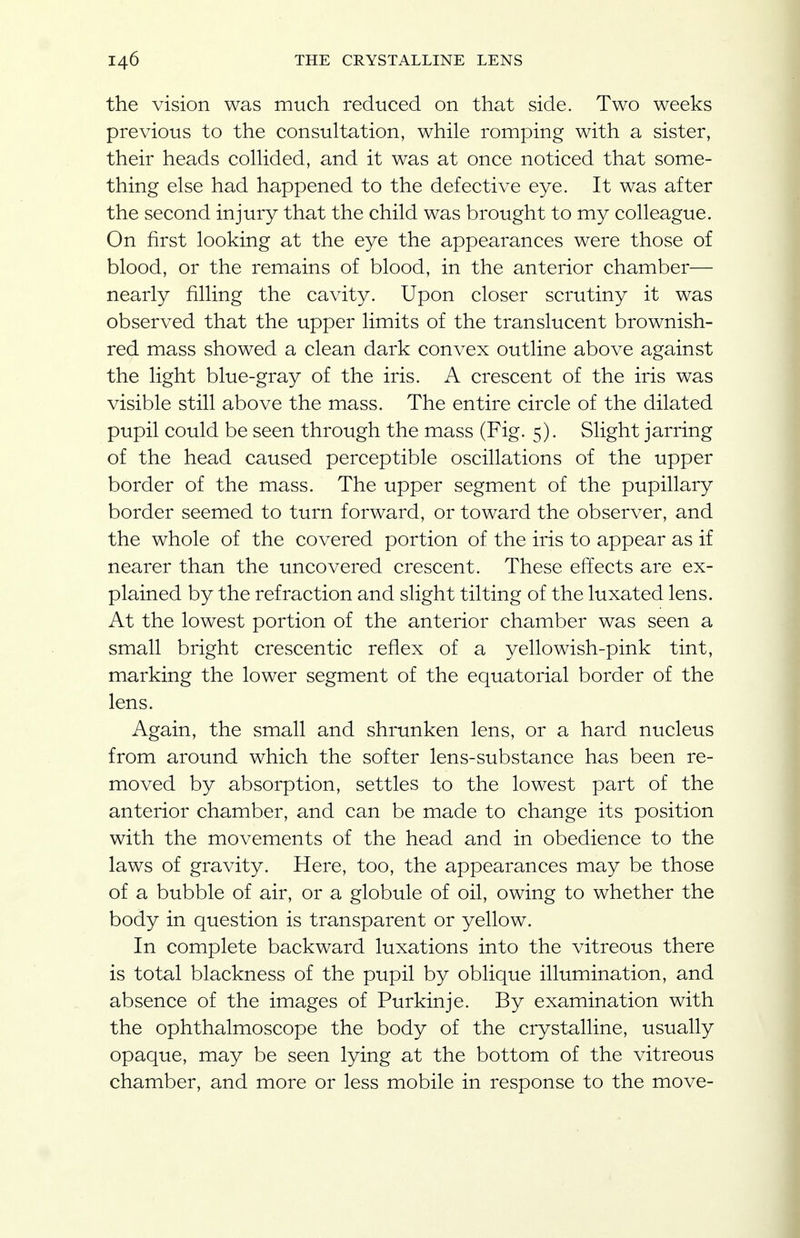 the vision was much reduced on that side. Two weeks previous to the consultation, while romping with a sister, their heads collided, and it was at once noticed that some- thing else had happened to the defective eye. It was after the second injury that the child was brought to my colleague. On first looking at the eye the appearances were those of blood, or the remains of blood, in the anterior chamber— nearly filling the cavity. Upon closer scrutiny it was observed that the upper limits of the translucent brownish- red mass showed a clean dark convex outline above against the light blue-gray of the iris. A crescent of the iris was visible still above the mass. The entire circle of the dilated pupil could be seen through the mass (Fig. 5). Slight jarring of the head caused perceptible oscillations of the upper border of the mass. The upper segment of the pupillary border seemed to turn forward, or toward the observer, and the whole of the covered portion of the iris to appear as if nearer than the uncovered crescent. These effects are ex- plained by the refraction and slight tilting of the luxated lens. At the lowest portion of the anterior chamber was seen a small bright crescentic reflex of a yellowish-pink tint, marking the lower segment of the equatorial border of the lens. Again, the small and shrunken lens, or a hard nucleus from around which the softer lens-substance has been re- moved by absorption, settles to the lowest part of the anterior chamber, and can be made to change its position with the movements of the head and in obedience to the laws of gravity. Here, too, the appearances may be those of a bubble of air, or a globule of oil, owing to whether the body in question is transparent or yellow. In complete backward luxations into the vitreous there is total blackness of the pupil by oblique illumination, and absence of the images of Purkinje. By examination with the ophthalmoscope the body of the crystalline, usually opaque, may be seen lying at the bottom of the vitreous chamber, and more or less mobile in response to the move-
