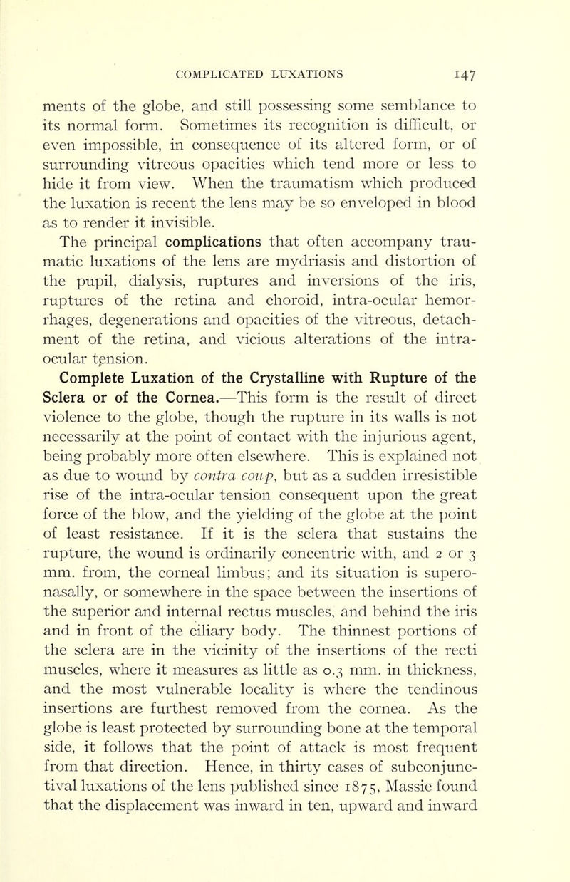 ments of the globe, and still possessing some semblance to its normal form. Sometimes its recognition is difficult, or even impossible, in consequence of its altered form, or of surrounding vitreous opacities which tend more or less to hide it from view. When the traumatism which produced the luxation is recent the lens may be so enveloped in blood as to render it invisible. The principal complications that often accompany trau- matic luxations of the lens are mydriasis and distortion of the pupil, dialysis, ruptures and inversions of the iris, ruptures of the retina and choroid, intra-ocular hemor- rhages, degenerations and opacities of the vitreous, detach- ment of the retina, and vicious alterations of the intra- ocular tpnsion. Complete Luxation of the Crystalline with Rupture of the Sclera or of the Cornea.—This form is the result of direct violence to the globe, though the rupture in its walls is not necessarily at the point of contact with the injurious agent, being probably more often elsewhere. This is explained not as due to wound by contra coup, but as a sudden irresistible rise of the intra-ocular tension consequent upon the great force of the blow, and the yielding of the globe at the point of least resistance. If it is the sclera that sustains the rupture, the wound is ordinarily concentric with, and 2 or 3 mm. from, the corneal limbus; and its situation is supero- nasally, or somewhere in the space between the insertions of the superior and internal rectus muscles, and behind the iris and in front of the ciliary body. The thinnest portions of the sclera are in the vicinity of the insertions of the recti muscles, where it measures as little as 0.3 mm. in thickness, and the most vulnerable locality is where the tendinous insertions are furthest removed from the cornea. As the globe is least protected by surrounding bone at the temporal side, it follows that the point of attack is most frequent from that direction. Hence, in thirty cases of subconjunc- tival luxations of the lens published since 1875, Massie found that the displacement was inward in ten, upward and inward