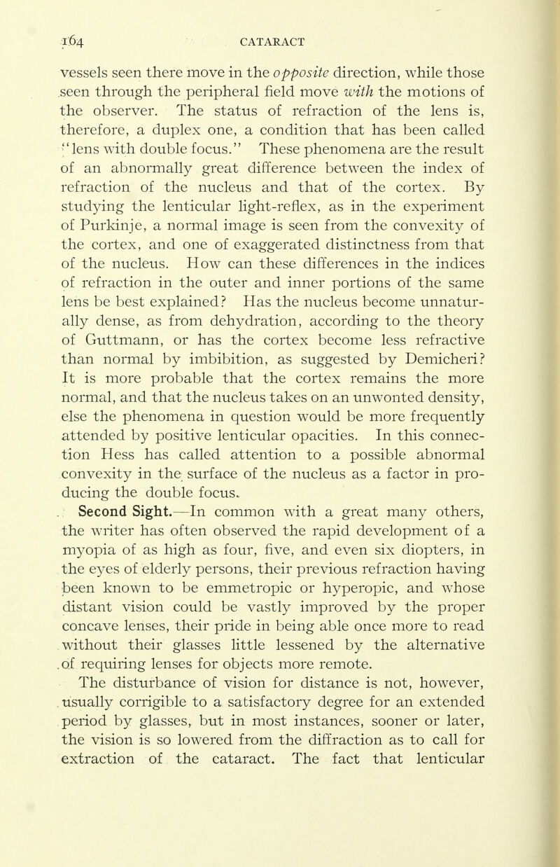 vessels seen there move in the opposite direction, while those .seen through the peripheral field move with the motions of the observer. The status of refraction of the lens is, therefore, a duplex one, a condition that has been called lens with double focus. These phenomena are the result of an abnormally great difference between the index of refraction of the nucleus and that of the cortex. By studying the lenticular light-reflex, as in the experiment of Purkinje, a normal image is seen from the convexity of the cortex, and one of exaggerated distinctness from that of the nucleus. How can these differences in the indices of refraction in the outer and inner portions of the same lens be best explained? Has the nucleus become unnatur- ally dense, as from dehydration, according to the theory of Guttmann, or has the cortex become less refractive than normal by imbibition, as suggested by Demicheri? It is more probable that the cortex remains the more normal, and that the nucleus takes on an unwonted density, else the phenomena in question would be more frequently attended by positive lenticular opacities. In this connec- tion Hess has called attention to a possible abnormal .convexity in the; surface of the nucleus as a factor in pro- ducing the double focus.. Second Sight.—In common with a great many others, the writer has often observed the rapid development of a myopia of as high as four, five, and even six diopters, in the eyes of elderly persons, their previous refraction having been known to be emmetropic or hyperopic, and whose distant vision could be vastly improved by the proper concave lenses, their pride in being able once more to read .without their glasses little lessened by the alternative .of requiring lenses for objects more remote. ■ ■. The disturbance of vision for distance is not, however, usually corrigible to a satisfactory degree for an extended period by glasses, but in most instances, sooner or later, the vision is so lowered from the diffraction as to call for extraction of the cataract. The fact that lenticular
