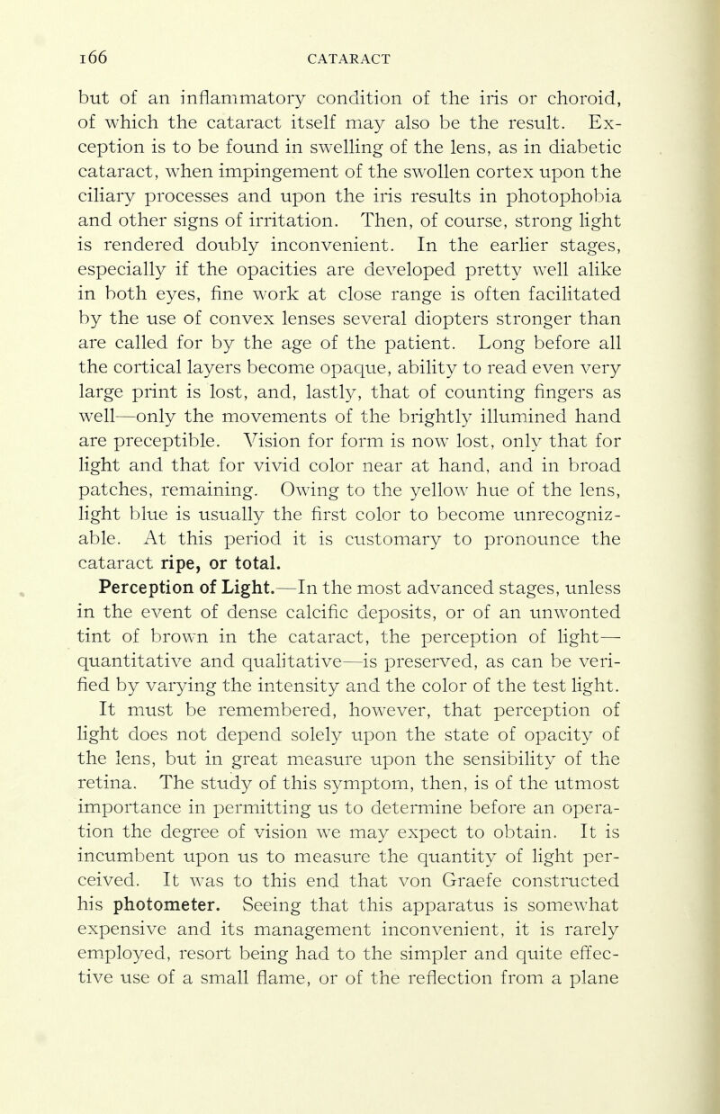 but of an inflammatory condition of the iris or choroid, of which the cataract itself may also be the result. Ex- ception is to be found in swelling of the lens, as in diabetic cataract, when impingement of the swollen cortex upon the ciliary processes and upon the iris results in photophobia and other signs of irritation. Then, of course, strong light is rendered doubly inconvenient. In the earlier stages, especially if the opacities are developed pretty well alike in both eyes, fine work at close range is often facilitated by the use of convex lenses several diopters stronger than are called for by the age of the patient. Long before all the cortical layers becomie opaque, ability to read even very large print is lost, and, lastly, that of counting fingers as well—only the movements of the brightly illumined hand are preceptible. Vision for form is now lost, only that for light and that for vivid color near at hand, and in broad patches, remaining. Owing to the yellow hue of the lens, light blue is usuadly the first color to become unrecogniz- able. At this period it is customary to pronounce the cataract ripe, or total. Perception of Light.—In the most advanced stages, unless in the event of dense calcific deposits, or of an unwonted tint of brown in the cataract, the perception of light— quantitative and qualitative—is preserved, as can be veri- fied by varying the intensity and the color of the test light. It must be remembered, however, that perception of light does not depend solely upon the state of opacity of the lens, but in great measure upon the sensibility of the retina. The study of this symptom, then, is of the utmost importance in permitting us to determine before an opera- tion the degree of vision we may expect to obtain. It is incumbent upon us to measure the quantity of light per- ceived. It was to this end that von Graefe constructed his photometer. Seeing that this apparatus is somewhat expensive and its management inconvenient, it is rarely employed, resort being had to the simpler and quite effec- tive use of a small fiame, or of the reflection from a plane