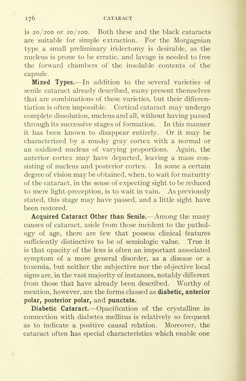 is 20/200 or 20/100. Both these and the black cataracts are suitable for simple extraction. For the Morgagnian type a small preliminary iridectomy is desirable, as the nucleus is prone to be erratic, and lavage is needed to free the forward chambers of the insoluble contents of the capsule. Mixed Types.—In addition to the several varieties of senile cataract already described, many present themselves that are combinations of these varieties, but their differen- tiation is often impossible. Cortical cataract may undergo complete dissolution, nucleus and all, without having passed through its successive stages of formation. In this manner it has been known to disappear entirely. Or it may be characterized by a mushy gray cortex with a normal or an oxidized nucleus of varying proportions. Again, the anterior cortex may have departed, leaving a mass con- sisting of nucleus and posterior cortex. In some a certain degree of vision may be obtained, when, to wait for maturity of the cataract, in the sense of expecting sight to be reduced to mere light-preception, is to wait in vain. As previously stated, this stage may have passed, and a little sight have been restored. Acquired Cataract Other than Senile.—Among the many causes of cataract, aside from those incident to the pathol- ogy of age, there are few that possess clinical features sufficiently distinctive to be of semiologic value. True it is that opacity of the lens is often an important associated symptom of a more general disorder, as a disease or a toxemia, but neither the subjective nor the objective local signs are, in the vast majority of instances, notably different from those that have already been described. Worthy of mention, however, are the forms classed as diabetic, anterior polar, posterior polar, and punctate. Diabetic Cataract.—Opacification of the crystalline in connection with diabetes mellitus is relatively so frequent as to indicate a positive causal relation. Moreover, the cataract often has special characteristics which enable one