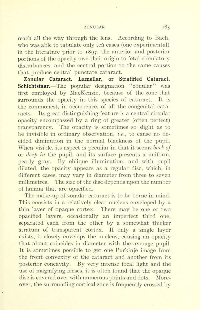 reach all the way through the lens. According to Bach, who was able to tabulate only ten cases (one experimental) in the literature prior to 1897, anterior and posterior portions of the opacity owe their origin to fetal circulatory disturbances, and the central portion to the same causes that produce central punctate cataract. Zonular Cataract. Lamellar, or Stratified Cataract. Schichtstaar.—The popular designation zonular was first employed by MacKenzie, because of the zone that surrounds the opacity in this species of cataract. It is the commonest, in occurrence, of all the congenital cata- racts. Its great distinguishing feature is a central circular opacity encompassed by a ring of greater (often perfect) transparency. The opacity is sometimes so slight as to be invisible in ordinary observation, i.e., to cause no de- cided diminution in the normal blackness of the pupil. When visible, its aspect is peculiar in that it seems back of or deep in the pupil, and its surface presents a uniform, pearly gray. By oblique illumination, and with pupil dilated, the opacity appears as a regular disc, which, in different cases, may vary in diameter from three to seven millimetres. The size of the disc depends upon the number of lamina that are opacified. ^ The make-up of zonular cataract is to be borne in mind. This consists in a relatively clear nucleus enveloped by a thin layer of opaque cortex. There may be one or two opacified layers, occasionally an imperfect third one, separated each from the other by a somewhat thicker stratum of transparent cortex. If only a single layer exists, it closely envelops the nucleus, causing an opacity that about coincides in diameter with the average pupil. It is sometimes possible to get one Purkinje image from the front convexity of the cataract and another from its posterior concavity. By very intense focal light and the use of magnifying lenses, it is often found that the opaque disc is covered over with numerous points and dots. More- over, the surrounding cortical zone is frequently crossed by