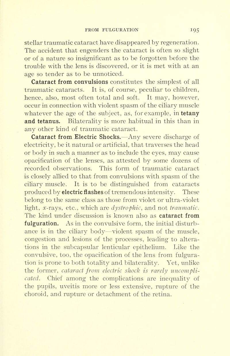 FROM rULGURATION stellar traumatic cataract have disappeared by regeneration. The accident that engenders the cataract is often so slight or of a nature so insignificant as to be forgotten before the trouble with the lens is discovered, or it is met with at an age so tender as to be unnoticed. Cataract from convulsions constitutes the simplest of all traumatic cataracts. It is, of course, peculiar to children, hence, also, most often total and soft. It may, however, occur in connection with violent spasm of the ciliary muscle whatever the age of the subject, as, for example, in tetany and tetanus. Bilaterality is more habitual in this than in any other kind of traumatic cataract. Cataract from Electric Shocks.—Any severe discharge of electricity, be it natural or artificial, that traverses the head or body in such a manner as to include the eyes, may cause opacification of the lenses, as attested by some dozens of recorded observations. This form of traumatic cataract is closely allied to that from convulsions with spasm of the ciliary muscle. It is to be distinguished from cataracts produced by electric flashes of tremendous intensity. These belong to the same class as those from violet or ultra-violet light, x-rays, etc., which are dystrophic, and not traumatic. The kind under discussion is known also as cataract from fulguration. As in the convulsive form, the initial disturb- ance is in the ciliary body—violent spasm of the muscle, congestion and lesions of the processes, leading to altera- tions in the subcapsular lenticular epithelium. Like the convulsive, too, the opacification of the lens from fulgura- tion is prone to both totality and bilaterality. Yet, unlike the former, cataract from electric shock is rarely uncompli- cated. Chief among the complications are inequality of the pupils, uveitis more or less extensive, rupture of the choroid, and rupture or detachment of the retina.