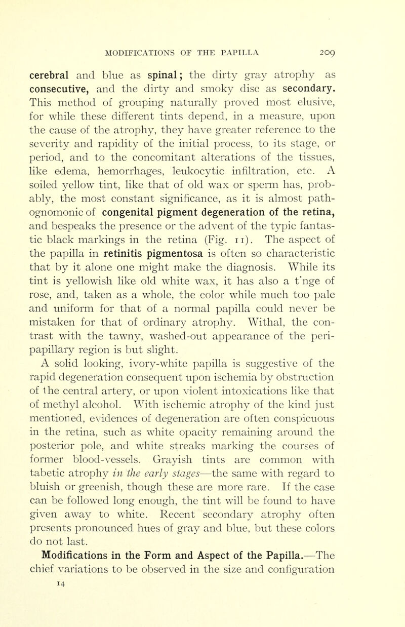 MODIFICATIONS OF THE PAPILLA 20g cerebral and blue as spinal; the dirty gray atrophy as consecutive, and the dirty and smoky disc as secondary. This method of grouping naturally proved most elusive, for while these different tints depend, in a measure, upon the cause of the atrophy, they have greater reference to the severity and rapidity of the initial process, to its stage, or period, and to the concomitant alterations of the tissues, like edema, hemorrhages, leukocytic infiltration, etc. A soiled yellow tint, like that of old wax or sperm has, prob- ably, the most constant significance, as it is almost path- ognomonic of congenital pigment degeneration of the retina, and bespeaks the presence or the advent of the typic fantas- tic black markings in the retina (Fig. ii). The aspect of the papilla in retinitis pigmentosa is often so characteristic that by it alone one might make the diagnosis. While its tint is yellowish like old white wax, it has also a t'nge of rose, and, taken as a whole, the color while much too pale and uniform for that of a normal papilla could never be mistaken for that of ordinary atrophy. Withal, the con- trast with the tawny, washed-out appearance of the peri- papillary region is but shght. A solid looking, ivory-white papilla is suggestive of the rapid degeneration consequent upon ischemia by obstruction of 1 he central artery, or upon violent intoxications like that of methyl alcohol. With ischemic atrophy of the kind just mentioned, evidences of degeneration are often conspicuous in the retina, such as white opacity remaining around the posterior pole, and white streaks marking the courses of former blood-vessels. Grayish tints are common with tabetic atrophy in the early stages—the same with regard to bluish or greenish, though these are more rare. If the case can be followed long enough, the tint will be found to have given away to white. Recent secondary atrophy often presents pronounced hues of gray and blue, but these colors do not last. Modifications in the Form and Aspect of the Papilla.—The chief variations to be observed in the size and configuration 14