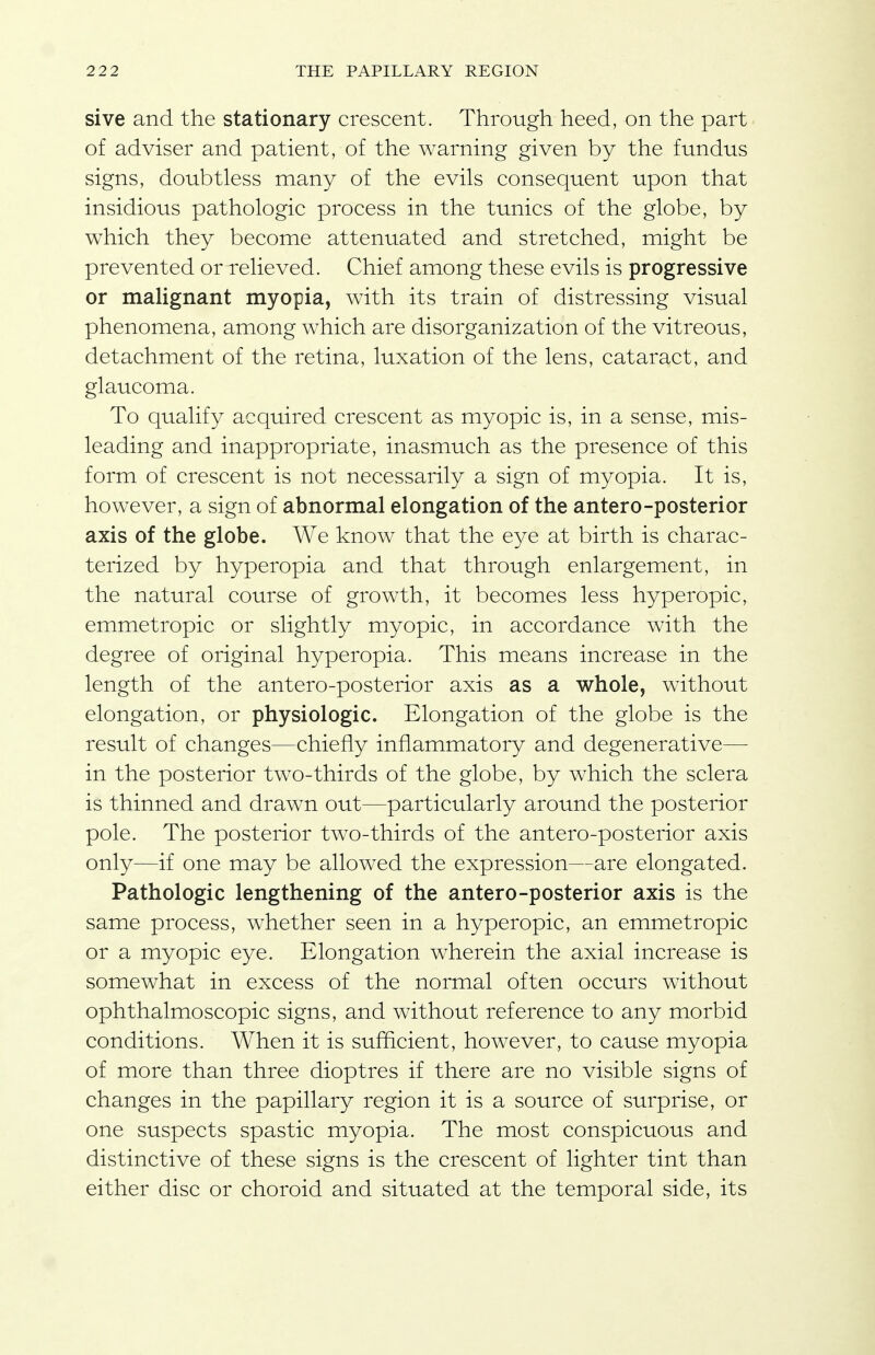 sive and the stationary crescent. Through heed, on the part of adviser and patient, of the warning given by the fundus signs, doubtless many of the evils consequent upon that insidious pathologic process in the tunics of the globe, by which they become attenuated and stretched, might be prevented or relieved. Chief among these evils is progressive or malignant myopia, with its train of distressing visual phenomena, among which are disorganization of the vitreous, detachment of the retina, luxation of the lens, cataract, and glaucoma. To qualify acquired crescent as myopic is, in a sense, mis- leading and inappropriate, inasmuch as the presence of this form of crescent is not necessarily a sign of myopia. It is, however, a sign of abnormal elongation of the antero-posterior axis of the globe. We know that the eye at birth is charac- terized by hyperopia and that through enlargement, in the natural course of growth, it becomes less hyperopic, emmetropic or slightly myopic, in accordance with the degree of original hyperopia. This means increase in the length of the antero-posterior axis as a whole, without elongation, or physiologic. Elongation of the globe is the result of changes—chiefly inflammatory and degenerative—■ in the posterior two-thirds of the globe, by which the sclera is thinned and drawn out—particularly around the posterior pole. The posterior two-thirds of the antero-posterior axis only—if one may be allowed the expression—are elongated. Pathologic lengthening of the antero-posterior axis is the same process, whether seen in a hyperopic, an emmetropic or a myopic eye. Elongation wherein the axial increase is somewhat in excess of the normal often occurs without ophthalmoscopic signs, and without reference to any morbid conditions. When it is sufficient, however, to cause myopia of more than three dioptres if there are no visible signs of changes in the papillary region it is a source of surprise, or one suspects spastic myopia. The most conspicuous and distinctive of these signs is the crescent of lighter tint than either disc or choroid and situated at the temporal side, its