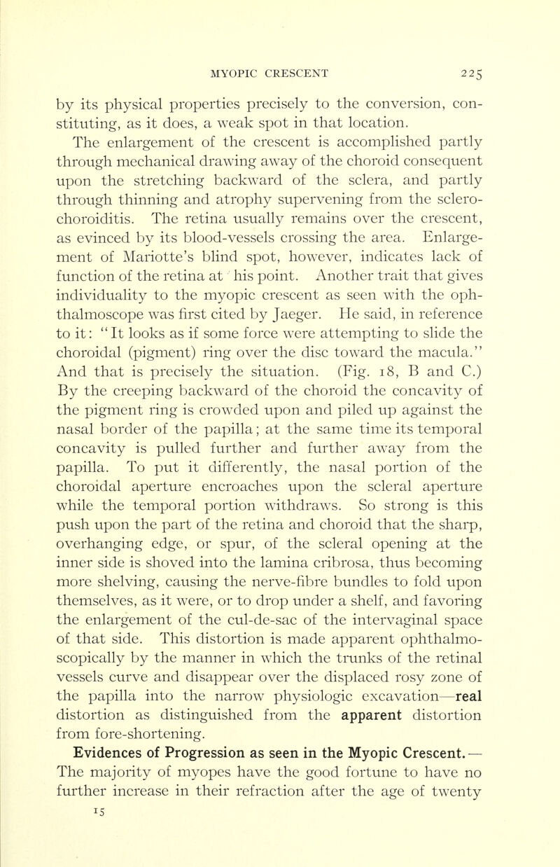 by its physical properties precisely to the conversion, con- stituting, as it does, a weak spot in that location. The enlargement of the crescent is accomplished partly through mechanical drawing away of the choroid consequent upon the stretching backward of the sclera, and partly through thinning and atrophy supervening from the sclero- choroiditis. The retina usually remains over the crescent, as evinced by its blood-vessels crossing the area. Enlarge- ment of Mariotte's blind spot, however, indicates lack of function of the retina at his point. Another trait that gives individuality to the myopic crescent as seen with the oph- thalmoscope was first cited by Jaeger. He said, in reference to it: ''It looks as if some force were attempting to slide the choroidal (pigment) ring over the disc toward the macula. And that is precisely the situation. (Fig. 18, B and C.) By the creeping backward of the choroid the concavity of the pigment ring is crowded upon and piled up against the nasal border of the papilla; at the same time its temporal concavity is pulled further and further away from the papilla. To put it differently, the nasal portion of the choroidal aperture encroaches upon the scleral aperture while the temporal portion withdraws. So strong is this push upon the part of the retina and choroid that the sharp, overhanging edge, or spur, of the scleral opening at the inner side is shoved into the lamina cribrosa, thus becoming more shelving, causing the nerve-fibre bundles to fold upon themselves, as it were, or to drop under a shelf, and favoring the enlargement of the cul-de-sac of the intervaginal space of that side. This distortion is made apparent ophthalmo- scopically by the manner in which the trunks of the retinal vessels curve and disappear over the displaced rosy zone of the papilla into the narrow physiologic excavation—real distortion as distinguished from the apparent distortion from fore-shortening. Evidences of Progression as seen in the Myopic Crescent.— The majority of myopes have the good fortune to have no further increase in their refraction after the age of twenty 15