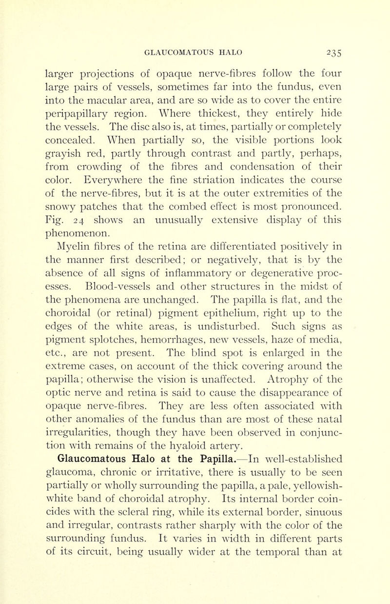 GLAUCOMATOUS HALO larger projections of opaque nerve-fibres follow the four large pairs of vessels, sometimes far into the fundus, even into the macular area, and are so wide as to cover the entire peripapillary region. Where thickest, they entirely hide the vessels. The disc also is, at times, partially or completely concealed. When partially so, the visible portions look grayish red, partly through contrast and partly, perhaps, from crowding of the fibres and condensation of their color. Everywhere the fine striation indicates the course of the nerve-fibres, but it is at the outer extremities of the snowy patches that the combed efi:ect is most pronounced. Fig. 24 shows an unusually extensive display of this phenomenon. Myelin fibres of the retina are difi^erentiated positively in the manner first described; or negatively, that is by the absence of all signs of inflammatory or degenerative proc- esses. Blood-vessels and other structures in the midst of the phenomena are unchanged. The papilla is flat, and the choroidal (or retinal) pigment epithelium, right up to the edges of the white areas, is undisturbed. Such signs as pigment splotches, hemorrhages, new vessels, haze of media, etc., are not present. The blind spot is enlarged in the extreme cases, on account of the thick covering around the papilla; otherwise the vision is unaft'ected. Atrophy of the optic nerve and retina is said to cause the disappearance of opaque nerve-fibres. They are less often associated with other anomalies of the fundus than are most of these natal irregularities, though they have been observed in conjunc- tion with remains of the hyaloid artery. Glaucomatous Halo at the Papilla.—In well-established glaucoma, chronic or irritative, there is usually to be seen partially or wholly surrounding the papilla, a pale, yellowish- white band of choroidal atrophy. Its internal border coin- cides with the scleral ring, while its external border, sinuous and irregular, contrasts rather sharply with the color of the surrounding fundus. It varies in width in difterent parts of its circuit, being usually wider at the temporal than at