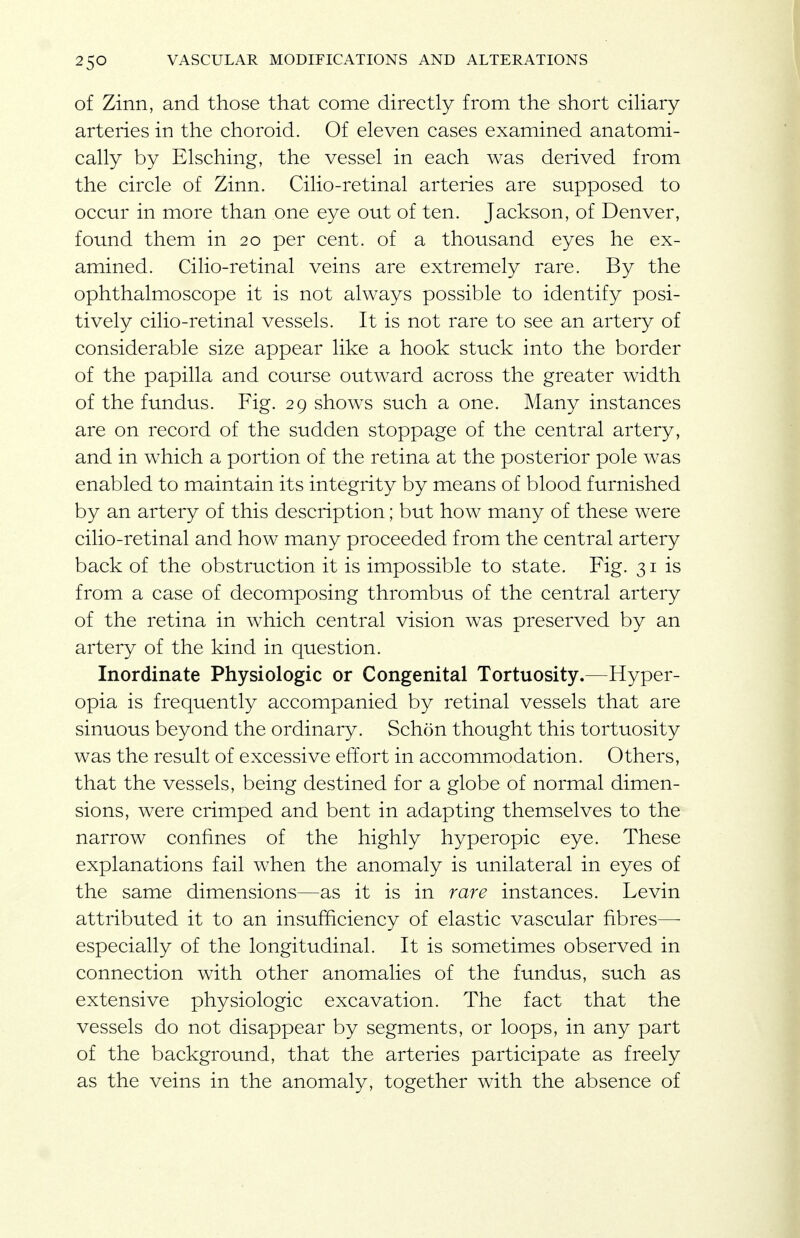 of Zinn, and those that come directly from the short cihary arteries in the choroid. Of eleven cases examined anatomi- cally by Elsching, the vessel in each was derived from the circle of Zinn. Cilio-retinal arteries are supposed to occur in more than one eye out of ten. Jackson, of Denver, found them in 20 per cent, of a thousand eyes he ex- amined. Cilio-retinal veins are extremely rare. By the ophthalmoscope it is not always possible to identify posi- tively cilio-retinal vessels. It is not rare to see an artery of considerable size appear like a hook stuck into the border of the papilla and course outward across the greater width of the fundus. Fig. 29 shows such a one. Many instances are on record of the sudden stoppage of the central artery, and in which a portion of the retina at the posterior pole was enabled to maintain its integrity by means of blood furnished by an artery of this description; but how many of these were cilio-retinal and how many proceeded from the central artery back of the obstruction it is impossible to state. Fig. 31 is from a case of decomposing thrombus of the central artery of the retina in which central vision was preserved by an artery of the kind in question. Inordinate Physiologic or Congenital Tortuosity.—Hyper- opia is frequently accompanied by retinal vessels that are sinuous beyond the ordinary. Schon thought this tortuosity was the result of excessive effort in accommodation. Others, that the vessels, being destined for a globe of normal dimen- sions, were crimped and bent in adapting themselves to the narrow confines of the highly hyperopic eye. These explanations fail when the anomaly is unilateral in eyes of the same dimensions—as it is in rare instances. Levin attributed it to an insufficiency of elastic vascular fibres—- especially of the longitudinal. It is sometimes observed in connection with other anomalies of the fundus, such as extensive physiologic excavation. The fact that the vessels do not disappear by segments, or loops, in any part of the background, that the arteries participate as freely as the veins in the anomaly, together with the absence of