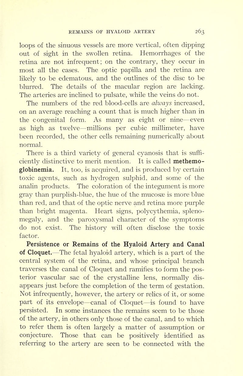 loops of the sinuous vessels are more vertical, often dipping out of sight in the swollen retina. Hemorrhages of the retina are not infrequent; on the contrary, they occur in most all the cases. The optic papilla and the retina are likely to be edematous, and the outlines of the disc to be blurred. The details of the macular region are lacking. The arteries are inclined to pulsate, while the veins do not. The numbers of the red blood-cells are always increased, on an average reaching a count that is much higher than in the congenital form. As many as eight or nine—even as high as twelve—millions per cubic millimeter, have been recorded, the other cells remaining numerically about normal. There is a third variety of general cyanosis that is suffi- ciently distinctive to merit mention. It is called methemo- globinemia. It, too, is acquired, and is produced by certain toxic agents, such as hydrogen sulphid, and some of the analin products. The coloration of the integument is more gray than purplish-blue, the hue of the mucosa is more blue than red, and that of the optic nerve and retina more purple than bright magenta. Heart signs, polycythemia, spleno- megaly, and the paroxysmal character of the symptoms do not exist. The history will often disclose the toxic factor. Persistence or Remains of the Hyaloid Artery and Canal of Cloquet.—The fetal hyaloid artery, which is a part of the central system of the retina, and whose principal branch traverses the canal of Cloquet and ramifies to form the pos- terior vascular sac of the crystalline lens, normally dis- appears just before the completion of the term of gestation. Not infrequently, however, the artery or relics of it, or some part of its envelope—canal of Cloquet—is found to have persisted. In some instances the remains seem to be those of the artery, in others only those of the canal, and to which to refer them is often largely a matter of assumption or conjecture. Those that can be positively identified as referring to the artery are seen to be connected with the