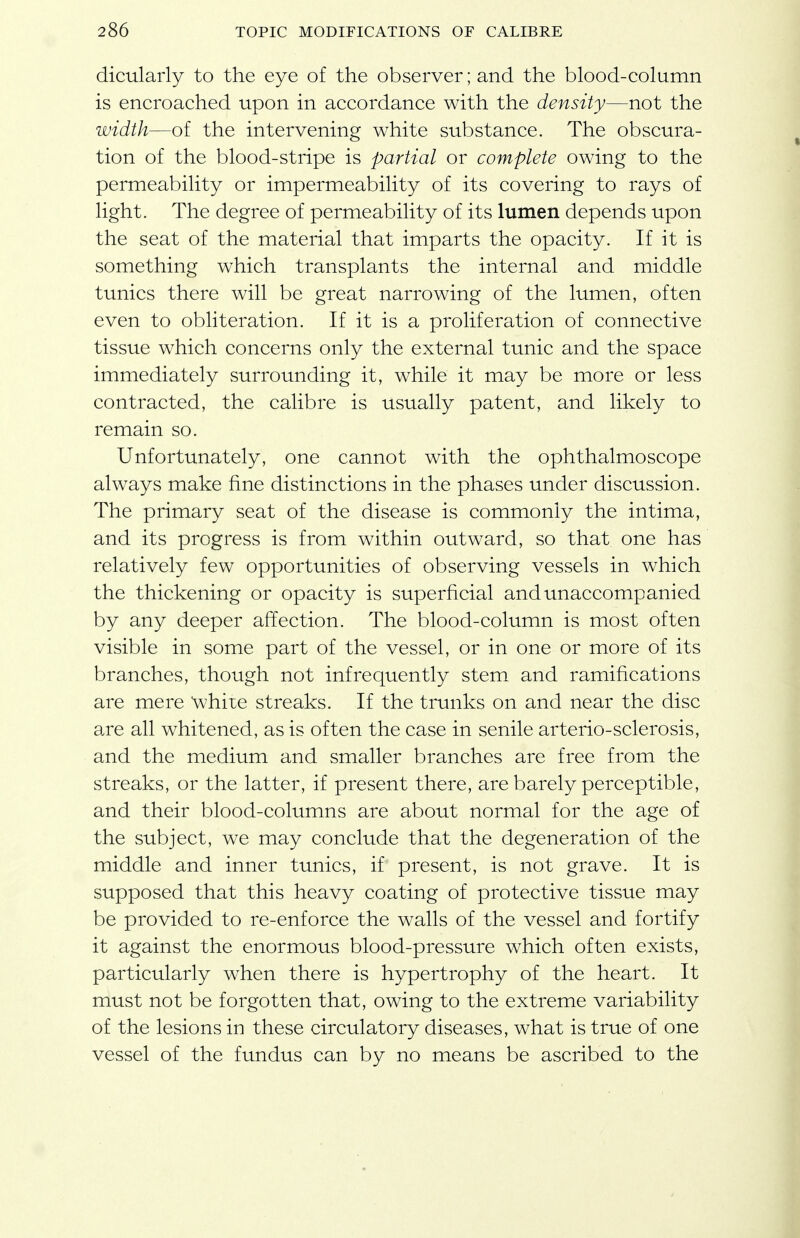 dicularly to the eye of the observer; and the blood-column is encroached upon in accordance with the density—not the width—of the intervening white substance. The obscura- tion of the blood-stripe is partial or complete owing to the permeability or impermeability of its covering to rays of light. The degree of permeability of its lumen depends upon the seat of the material that imparts the opacity. If it is something which transplants the internal and middle tunics there will be great narrowing of the lumen, often even to obliteration. If it is a proliferation of connective tissue which concerns only the external tunic and the space immediately surrounding it, while it may be more or less contracted, the calibre is usually patent, and likely to remain so. Unfortunately, one cannot with the ophthalmoscope always make fine distinctions in the phases under discussion. The primary seat of the disease is commonly the intima, and its progress is from within outward, so that one has relatively few opportunities of observing vessels in which the thickening or opacity is superficial and unaccompanied by any deeper affection. The blood-column is most often visible in some part of the vessel, or in one or more of its branches, though not infrequently stem and ramifications are mere white streaks. If the trunks on and near the disc are all whitened, as is often the case in senile arterio-sclerosis, and the medium and smaller branches are free from the streaks, or the latter, if present there, are barely perceptible, and their blood-columns are about normal for the age of the subject, we may conclude that the degeneration of the middle and inner tunics, if present, is not grave. It is supposed that this heavy coating of protective tissue may be provided to re-enforce the walls of the vessel and fortify it against the enormous blood-pressure which often exists, particularly when there is hypertrophy of the heart. It must not be forgotten that, owing to the extreme variability of the lesions in these circulatory diseases, what is true of one vessel of the fundus can by no means be ascribed to the