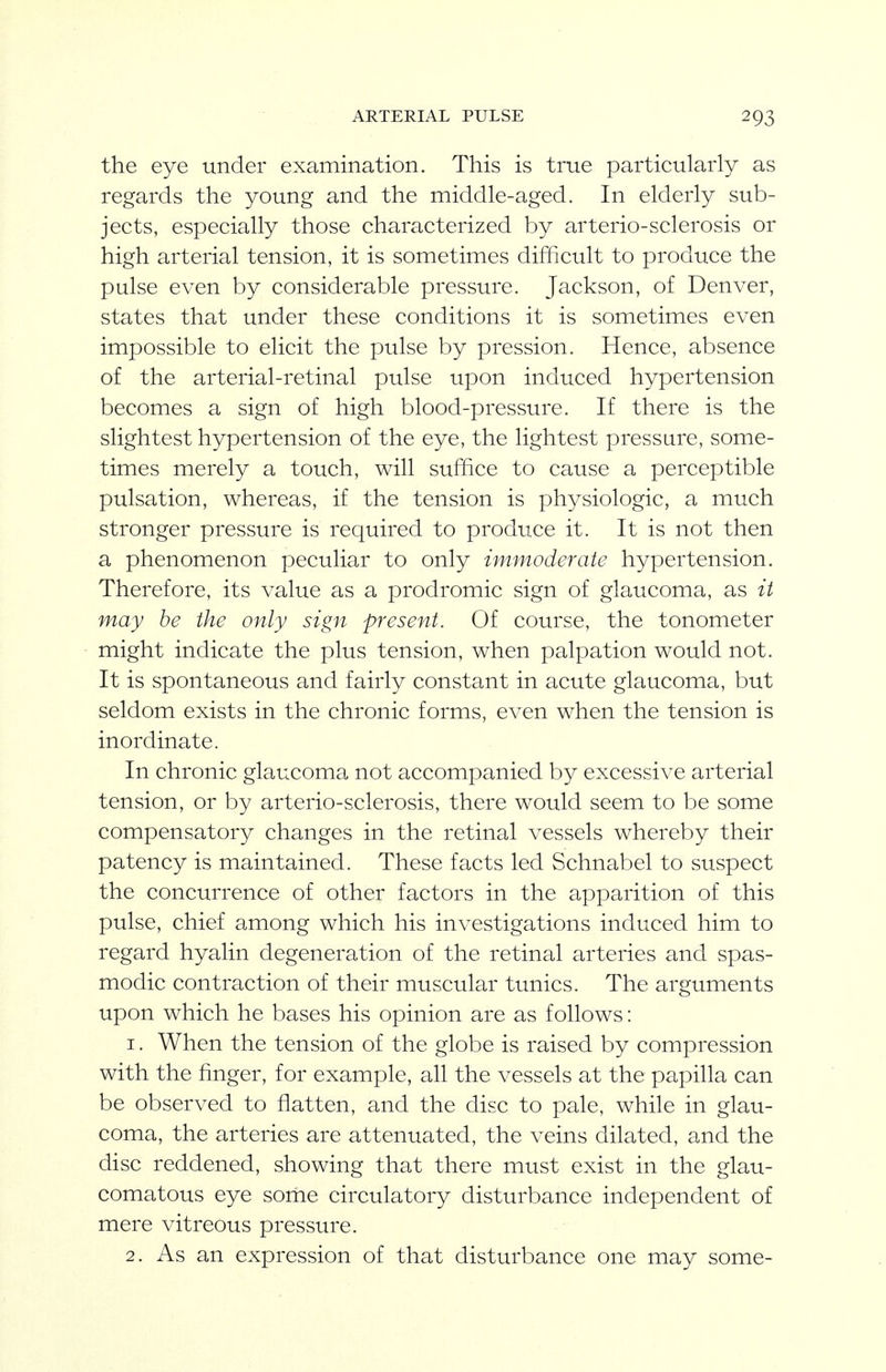 the eye under examination. This is true particularly as regards the young and the middle-aged. In elderly sub- jects, especially those characterized by arterio-sclerosis or high arterial tension, it is sometimes difficult to produce the pulse even by considerable pressure. Jackson, of Denver, states that under these conditions it is sometimes even impossible to elicit the pulse by pression. Hence, absence of the arterial-retinal pulse upon induced hypertension becomes a sign of high blood-pressure. If there is the slightest hypertension of the eye, the lightest pressure, some- times merely a touch, will suffice to cause a perceptible pulsation, whereas, if the tension is physiologic, a much stronger pressure is required to produce it. It is not then a phenomenon peculiar to only immoderate hypertension. Therefore, its value as a prodromic sign of glaucoma, as it may he the only sign present. Of course, the tonometer might indicate the plus tension, when palpation would not. It is spontaneous and fairly constant in acute glaucoma, but seldom exists in the chronic forms, even when the tension is inordinate. In chronic glaucoma not accompanied by excessive arterial tension, or by arterio-sclerosis, there would seem to be some compensatory changes in the retinal vessels whereby their patency is maintained. These facts led Schnabel to suspect the concurrence of other factors in the apparition of this pulse, chief among which his investigations induced him to regard hyalin degeneration of the retinal arteries and spas- modic contraction of their muscular tunics. The arguments upon which he bases his opinion are as follows: 1. When the tension of the globe is raised by compression with the finger, for example, all the vessels at the papilla can be observed to flatten, and the disc to pale, while in glau- coma, the arteries are attenuated, the veins dilated, and the disc reddened, showing that there must exist in the glau- comatous eye some circulatory disturbance independent of mere vitreous pressure.