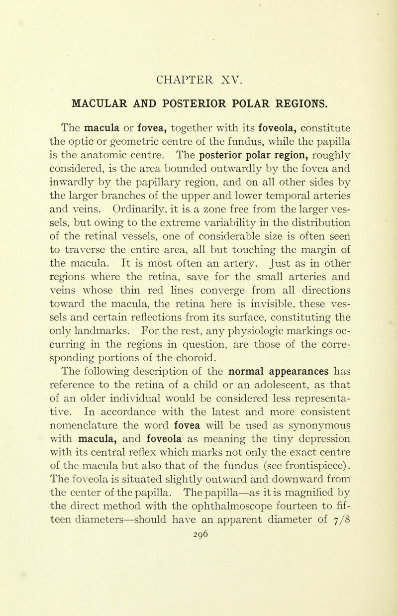 CHAPTER XV. MACULAR AND POSTERIOR POLAR REGIONS. The macula or fovea, together with its foveola, constitute the optic or geometric centre of the fundus, while the papilla is the anatomic centre. The posterior polar region, roughly considered, is the area bounded outwardly by the fovea and inwardly by the papillary region, and on all other sides by the larger branches of the upper and lower temporal arteries and veins. Ordinarily, it is a zone free from the larger ves- sels, but owing to the extreme variability in the distribution of the retinal vessels, one of considerable size is often seen to traverse the entire area, all but touching the margin of the macula. It is most often an artery. Just as in other regions where the retina, save for the small arteries and veins whose thin red lines converge from all directions toward the macula, the retina here is invisible, these ves- sels and certain reflections from its surface, constituting the only landmarks. For the rest, any physiologic markings oc- curring in the regions in question, are those of the corre- sponding portions of the choroid. The following description of the normal appearances has reference to the retina of a child or an adolescent, as that of an older individual would be considered less representa- tive. In accordance with the latest and more consistent nomenclature the word fovea will be used as synonymous with macula, and foveola as meaning the tiny depression with its central reflex which marks not only the exact centre of the macula but also that of the fundus (see frontispiece). The foveola is situated slightly outward and downward from the center of the papilla. The papilla—as it is magnified by the direct method with the ophthalmoscope fourteen to fif- teen diameters—should have an apparent diameter of 7/8