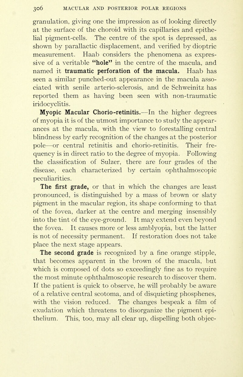 granulation, giving one the impression as of looking directly at the surface of the choroid with its capillaries and epithe- lial pigment-cells. The centre of the spot is depressed, as shown by parallactic displacement, and verified by dioptric measurement. Haab considers the phenomena as expres- sive of a veritable hole'' in the centre of the macula, and named it traumatic perforation of the macula. Haab has seen a similar punched-out appearance in the macula asso- ciated with senile arterio-sclerosis, and de Schweinitz has reported them as having been seen with non-traumatic iridocyclitis. Myopic Macular Chorio-retinitis.—In the higher degrees of myopia it is of the utmost importance to study the appear- ances at the macula, with the view to forestalling central blindness by early recognition of the changes at the posterior pole—or central retinitis and chorio-retinitis. Their fre- quency is in direct ratio to the degree of myopia. Following the classification of Sulzer, there are four grades of the disease, each characterized by certain ophthalmoscopic peculiarities. The first grade, or that in which the changes are least pronounced, is distinguished by a mass of brown or slaty pigment in the macular region, its shape conforming to that of the fovea, darker at the centre and merging insensibly into the tint of the eye-ground. It may extend even beyond the fovea. It causes more or less amblyopia, but the latter is not of necessity permanent. If restoration does not take place the next stage appears. The second grade is recognized by a fine orange stipple, that becomes apparent in the brown of the macula, but which is composed of dots so exceedingly fine as to require the most minute ophthalmoscopic research to discover them. If the patient is quick to observe, he will probably be aware of a relative central scotoma, and of disquieting phosphenes, with the vision reduced. The changes bespeak a film of exudation which threatens to disorganize the pigment epi- thelium. This, too, may all clear up, dispelling both objec-