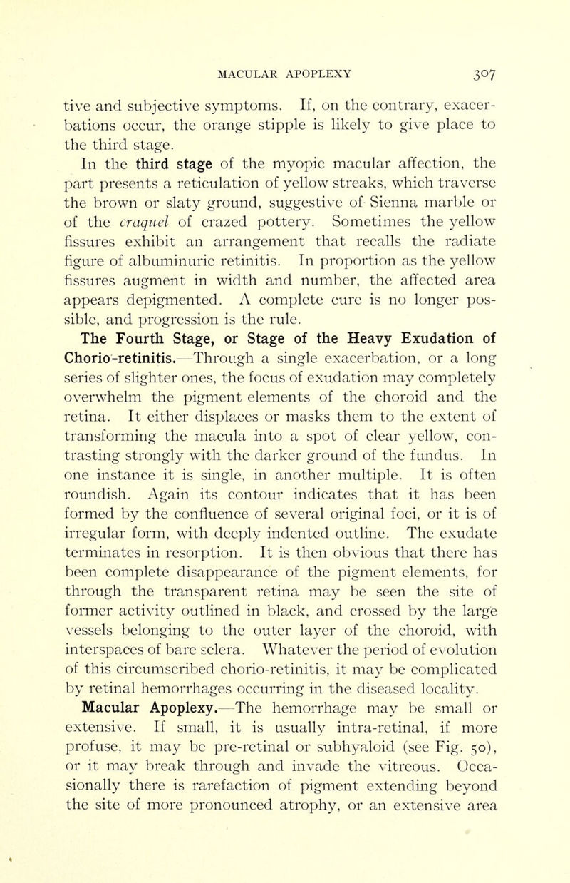 MACULAR APOPLEXY tive and subjective symptoms. If, on the contrary, exacer- bations occur, the orange stipple is Hkely to give place to the third stage. In the third stage of the myopic macular affection, the part presents a reticulation of yellow streaks, which traverse the brown or slaty ground, suggestive of Sienna marble or of the craqiiel of crazed pottery. Sometimes the yellow fissures exhibit an arrangement that recalls the radiate figure of albuminuric retinitis. In proportion as the yellow fissures augment in width and number, the affected area appears depigmented. A complete cure is no longer pos- sible, and progression is the rule. The Fourth Stage, or Stage of the Heavy Exudation of Chorio-retinitis.—Through a single exacerbation, or a long series of slighter ones, the focus of exudation may completely overwhelm the pigment elements of the choroid and the retina. It either displaces or masks them to the extent of transforming the macula into a spot of clear yellow, con- trasting strongly with the darker ground of the fundus. In one instance it is single, in another multiple. It is often roundish. Again its contour indicates that it has been formed by the confluence of several original foci, or it is of irregular form, with deeply indented outline. The exudate terminates in resorption. It is then obvious that there has been complete disappearance of the pigment elements, for through the transparent retina may be seen the site of former activity outlined in black, and crossed by the large vessels belonging to the outer layer of the choroid, with interspaces of bare sclera. Whatever the period of evolution of this circumscribed chorio-retinitis, it may be complicated by retinal hemorrhages occurring in the diseased locality. Macular Apoplexy.—The hemorrhage may be small or extensive. If small, it is usually intra-retinal, if more profuse, it may be pre-retinal or subhyaloid (see Fig. 50), or it may break through and invade the vitreous. Occa- sionally there is rarefaction of pigment extending beyond the site of more pronounced atrophy, or an extensive area