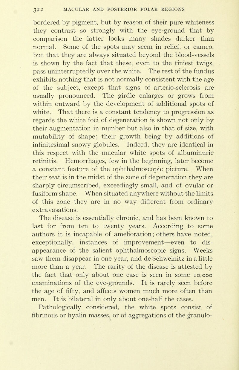 bordered by pigment, but by reason of their pure whiteness they contrast so strongly with the eye-ground that by comparison the latter looks many shades darker than normal. Some of the spots may seem in relief, or cameo, but that they are always situated beyond the blood-vessels is shown by the fact that these, even to the tiniest twigs, pass uninterruptedly over the white. The rest of the fundus exhibits nothing that is not normally consistent with the age of the subject, except that signs of arterio-sclerosis are usually pronounced. The girdle enlarges or grows from within outward by the development of additional spots of white. That there is a constant tendency to progression as regards the white foci of degeneration is shown not only by their augmentation in number but also in that of size, with mutability of shape; their growth being by additions of infinitesimal snowy globules. Indeed, they are identical in this respect with the macular white spots of albuminuric retinitis. Hemorrhages, few in the beginning, later become a constant feature of the ophthalmoscopic picture. When their seat is in the midst of the zone of degeneration they are sharply circumscribed, exceedingly small, and of ovular or fusiform shape. When situated anywhere without the limits of this zone they are in no way different from ordinary extravasations. The disease is essentially chronic, and has been known to last for from ten to twenty years. According to some authors it is incapable of amelioration; others have noted, exceptionally, instances of improvement—even to dis- appearance of the salient ophthalmoscopic signs. Weeks saw them disappear in one year, and de Schweinitz in a little more than a year. The rarity of the disease is attested by the fact that only about one case is seen in some 10,000 examinations of the eye-grounds. It is rarely seen before the age of fifty, and affects women much more often than men. It is bilateral in only about one-half the cases. Pathologically considered, the white spots consist of fibrinous or hyalin masses, or of aggregations of the granulo-