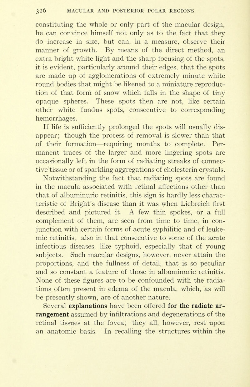 constituting the whole or only part of the macular design, he can convince himself not only as to the fact that they do increase in size, but can, in a measure, observe their manner of growth. By means of the direct method, an extra bright white light and the sharp focusing of the spots, it is evident, particularly around their edges, that the spots are made up of agglomerations of extremely minute white round bodies that might be likened to a miniature reproduc- tion of that form of snow which falls in the shape of tiny opaque spheres. These spots then are not, like certain other white fundus spots, consecutive to corresponding hemorrhages. If life is sufficiently prolonged the spots will usually dis- appear; though the process of removal is slower than that of their formation—requiring months to complete. Per- manent traces of the larger and more lingering spots are occasionally left in the form of radiating streaks of connec- tive'tissue or of sparkling aggregations of cholesterin crystals. Notwithstanding the fact that radiating spots are found in the macula associated with retinal affections other than that of albuminuric retinitis, this sign is hardly less charac- teristic of Bright's disease than it was when Liebreich first described and pictured it. A few thin spokes, or a full complement of them, are seen from time to time, in con- junction with certain forms of acute syphilitic and of leuke- mic retinitis; also in that consecutive to some of the acute infectious diseases, like typhoid, especially that of young subjects. Such macular designs, however, never attain the proportions, and the fullness of detail, that is so peculiar and so constant a feature of those in albuminuric retinitis. None of these figures are to be confounded with the radia- tions often present in edema of the macula, which, as will be presently shown, are of another nature. Several explanations have been offered for the radiate ar- rangement assumed by infiltrations and degenerations of the retinal tissues at the fovea; they all, however, rest upon an anatomic basis. In recalling the structures within the
