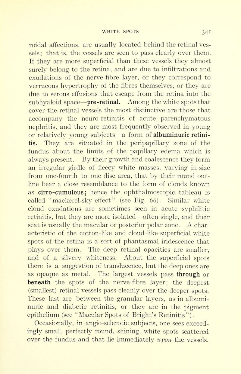 WHITE SPOTS roidal affections, are usually located behind the retinal ves- sels; that is, the vessels are seen to pass clearly over them. If they are more superficial than these vessels they almost surely belong to the retina, and are due to infiltrations and exudations of the nerve-fibre layer, or they correspond to verrucous hypertrophy of the fibres themselves, or they are due to serous effusions that escape from the retina into the subhyaloid space—pre-retinal. Among the white spots that cover the retinal vessels the most distinctive are those that accompany the neuro-retinitis of acute parenchymatous nephritis, and they are most frequently observed in young or relatively young subjects—a form of albuminuric retini- tis. They are situated in the peripapillary zone of the fundus about the limits of the papillary edema which is always present. By their growth and coalescence they form an irregular girdle of fleecy white masses, varying in size from one-fourth to one disc area, that by their round out- line bear a close resemblance to the form of clouds known as cirro-cumulous; hence the ophthalmoscopic tableau is called mackerel-sky effect (see Fig. 66). Similar white cloud exudations are sometimes seen in acute syphilitic retinitis, but they are more isolated—often single, and their seat is usually the macular or posterior polar zone. A char- acteristic of the cotton-like and cloud-like superficial white spots of the retina is a sort of phantasmal iridescence that plays over them. The deep retinal opacities are smaller, and of a silvery whiteness. About the superficial spots there is a suggestion of translucence, but the deep ones are as opaque as metal. The largest vessels pass through or beneath the spots of the nerve-fibre layer; the deepest (smallest) retinal vessels pass cleanly over the deeper spots. These last are between the granular layers, as in albumi- nuric and diabetic retinitis, or they are in the pigment epithelium (see Macular Spots of Bright's Retinitis). Occasionally, in angio-sclerotic subjects, one sees exceed- ingly small, perfectly round, shining, white spots scattered over the fundus and that lie immediately upon the vessels.