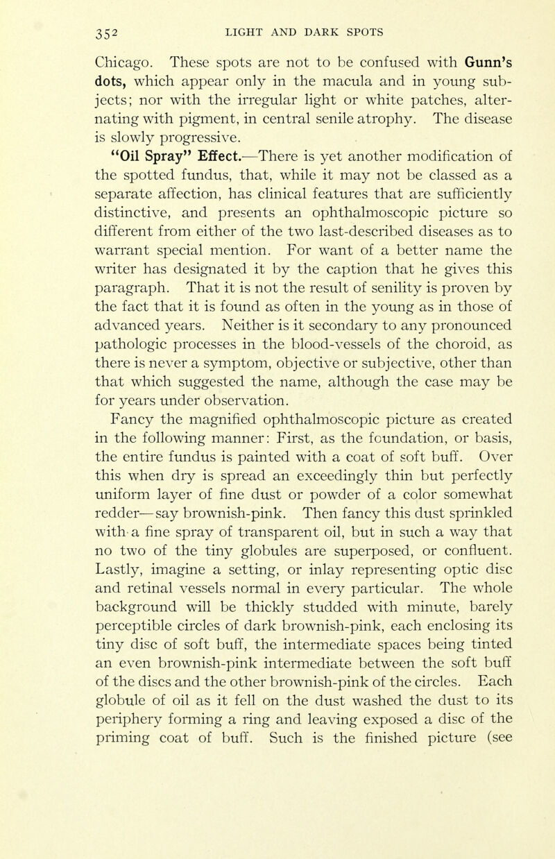 Chicago. These spots are not to be confused with Gunn's dots, which appear only in the macula and in young sub- jects; nor with the irregular light or white patches, alter- nating with pigment, in central senile atrophy. The disease is slowdy progressive. Oil Spray Effect.—There is yet another modification of the spotted fundus, that, while it may not be classed as a separate affection, has clinical features that are sufficiently distinctive, and presents an ophthalmoscopic picture so different from either of the two last-described diseases as to warrant special mention. For want of a better name the writer has designated it by the caption that he gives this paragraph. That it is not the result of senility is proven by the fact that it is found as often in the young as in those of advanced years. Neither is it secondary to any pronounced pathologic processes in the blood-vessels of the choroid, as there is never a symptom, objective or subjective, other than that which suggested the name, although the case may be for years under observation. Fancy the magnified ophthalmoscopic picture as created in the following manner: First, as the foundation, or basis, the entire fundus is painted with a coat of soft buff. Over this when dry is spread an exceedingly thin but perfectly uniform layer of fine dust or powder of a color somewhat redder—say brownish-pink. Then fancy this dust sprinkled with- a fine spray of transparent oil, but in such a way that no two of the tiny globules are superposed, or confluent. Lastly, imagine a setting, or inlay representing optic disc and retinal vessels normal in every particular. The whole background will be thickly studded with minute, barely perceptible circles of dark brownish-pink, each enclosing its tiny disc of soft buff, the intermediate spaces being tinted an even brownish-pink intermediate between the soft buff of the discs and the other brownish-pink of the circles. Each globule of oil as it fell on the dust washed the dust to its periphery forming a ring and leaving exposed a disc of the priming coat of buff. Such is the finished picture (see