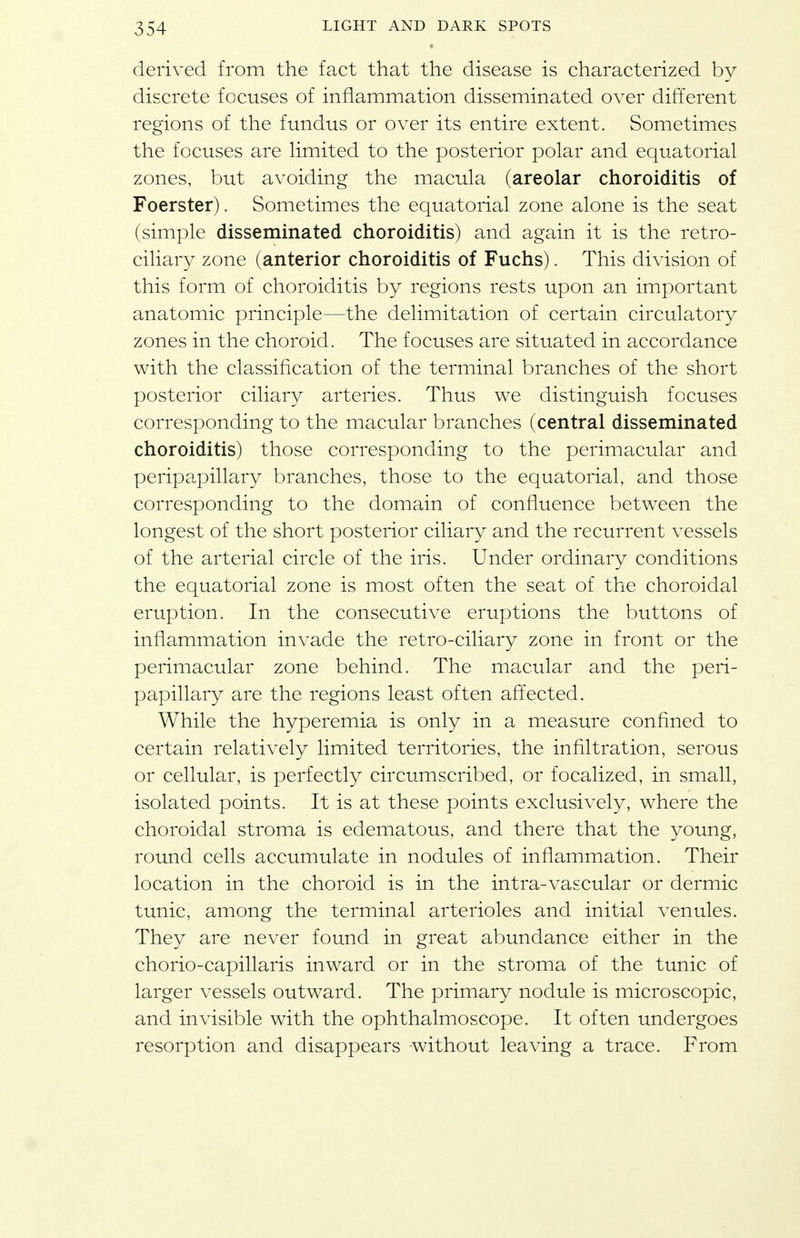 derived from the fact that the disease is characterized by discrete focuses of inflammation disseminated over different regions of the fundus or over its entire extent. Sometimes the focuses are hmited to the posterior polar and equatorial zones, but avoiding the macula (areolar choroiditis of Foerster). Sometimes the equatorial zone alone is the seat (simple disseminated choroiditis) and again it is the retro- ciliary zone (anterior choroiditis of Fuchs). This division of this form of choroiditis by regions rests upon an important anatomic principle—the delimitation of certain circulatory zones in the choroid. The focuses are situated in accordance with the classification of the terminal branches of the short posterior ciliary arteries. Thus we distinguish focuses corresponding to the macular branches (central disseminated choroiditis) those corresponding to the perimacular and peripapillary branches, those to the equatorial, and those corresponding to the domain of confluence between the longest of the short posterior ciliary and the recurrent vessels of the arterial circle of the iris. Under ordinary conditions the equatorial zone is most often the seat of the choroidal eruption. In the consecutive eruptions the buttons of inflammation invade the retro-ciliary zone in front or the perimacular zone behind. The macular and the peri- papillary are the regions least often affected. While the hyperemia is only in a measure confined to certain relatively limited territories, the infiltration, serous or cellular, is perfectly circumscribed, or focalized, in small, isolated points. It is at these points exclusively, where the choroidal stroma is edematous, and there that the young, round cells accumulate in nodules of inflammation. Their location in the choroid is in the intra-vascular or dermic tunic, among the terminal arterioles and initial venules. They are never found in great abundance either in the chorio-capillaris inward or in the stroma of the tunic of larger vessels outward. The primary nodule is microscopic, and invisible with the ophthalmoscope. It often undergoes resorption and disappears without leaving a trace. From