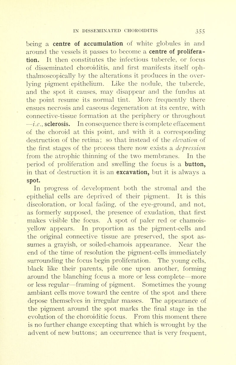 being a centre of accumulation of white globules in and around the vessels it passes to become a centre of prolifera- tion. It then constitutes the infectious tubercle, or focus of disseminated choroiditis, and first manifests itself oph- thalmoscopically by the alterations it produces in the over- lying pigment epithelium. Like the nodule, the tubercle, and the spot it causes, may disappear and the fundus at the point resume its normal tint. More frequently there ensues necrosis and caseous degeneration at its centre, with connective-tissue formation at the periphery or throughout —i.e., sclerosis. In consequence there is complete effacement of the choroid at this point, and with it a corresponding destruction of the retina; so that instead of the elevation of the first stages of the process there now exists a depression from the atrophic thinning of the two membranes. In the period of proliferation and swelling the focus is a button, in that of destruction it is an excavation, but it is always a spot. In progress of development both the stromal and the epithelial cells are deprived of their pigment. It is this discoloration, or local fading, of the eye-ground, and not, as formerly supposed, the presence of exudation, that first makes visible the focus. A spot of paler red or chamois- yellow appears. In proportion as the pigment-cells and the original connective tissue are preserved, the spot as- sumes a grayish, or soiled-chamois appearance. Near the end of the time of resolution the pigment-cells immediately surrounding the focus begin proliferation. The young cells, black like their parents, pile one upon another, forming around the blanching focus a more or less complete—more or less regular—framing of pigment. Sometimes the young ambiant cells move toward the centre of the spot and there depose themselves in irregular masses. The appearance of the pigment around the spot marks the final stage in the evolution of the choroiditic focus. From this moment there is no further change excepting that which is wrought by the advent of new buttons; an occurrence that is very frequent,