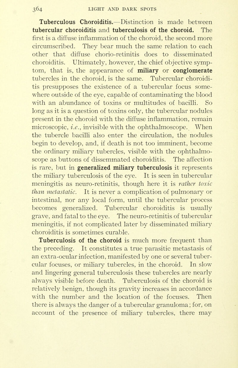 Tuberculous Choroiditis.—Distinction is made between tubercular choroiditis and tuberculosis of the choroid. The first is a diffuse inflammation of the choroid, the second more circumscribed. They bear much the same relation to each other that diffuse chorio-retinitis does to disseminated choroiditis. Ultimately, however, the chief objective symp- tom, that is, the appearance of miliary or conglomerate tubercles in the choroid, is the same. Tubercular choroidi- tis presupposes the existence of a tubercular focus some- where outside of the eye, capable of contaminating the blood with an abundance of toxins or multitudes of bacilli. So long as it is a question of toxins only, the tubercular nodules present in the choroid with the diffuse inflammation, remain microscopic, i.e., invisible with the ophthalmoscope. When the tubercle bacilli also enter the circulation, the nodules begin to develop, and, if death is not too imminent, become the ordinary miliary tubercles, visible with the ophthalmo- scope as buttons of dissemmated choroiditis. The affection is rare, but in generalized miliary tuberculosis it represents the miliary tuberculosis of the eye. It is seen in tubercular meningitis as neuro-retinitis, though here it is rather toxic than metastatic. It is never a complication of pulmonary or intestinal, nor any local form, until the tubercular process becomes generalized. Tubercular choroiditis is usually grave, and fatal to the eye. The neuro-retinitis of tubercular meningitis, if not complicated later by disseminated miliary choroiditis is sometimes curable. Tuberculosis of the choroid is much more frequent than the preceding. It constitutes a true parasitic metastasis of an extra-ocular infection, manifested by one or several tuber- cular focuses, or miliary tubercles, in the choroid. In slow and lingering general tuberculosis these tubercles are nearly always visible before death. Tuberculosis of the choroid is relatively benign, though its gravity increases in accordance with the number and the location of the focuses. Then there is always the danger of a tubercular granuloma; for, on account of the presence of miliary tubercles, there may
