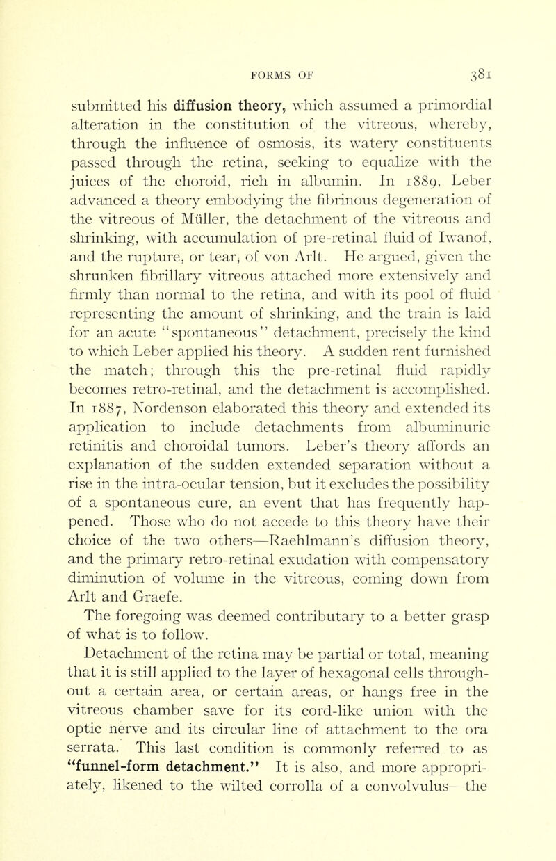 submitted his diffusion theory, which assumed a primordial alteration in the constitution of the vitreous, whereby, through the influence of osmosis, its watery constituents passed through the retina, seeking to equalize with the juices of the choroid, rich in albumin. In 1889, Leber advanced a theory embodying the fibrinous degeneration of the vitreous of Miiller, the detachment of the vitreous and shrinking, with accumulation of pre-retinal fluid of Iwanof, and the rupture, or tear, of von Arlt. He argued, given the shrunken fibrillary vitreous attached more extensively and firmly than normal to the retina, and with its pool of fluid representing the amount of shrinking, and the train is laid for an acute spontaneous detachment, precisely the kind to which Leber applied his theory. A sudden rent furnished the match; through this the pre-retinal fluid rapidly becomes retro-retinal, and the detachment is accomplished. In 1887, Nordenson elaborated this theory and extended its application to include detachments from albuminuric retinitis and choroidal tumors. Leber's theory afi:ords an explanation of the sudden extended separation without a rise in the intra-ocular tension, but it excludes the possibility of a spontaneous cure, an event that has frequently hap- pened. Those who do not accede to this theory have their choice of the two others—Raehlmann's diftusion theory, and the primary retro-retinal exudation with compensatory diminution of volume in the vitreous, coming down from Arlt and Graefe. The foregoing was deemed contributary to a better grasp of what is to follow. Detachment of the retina may be partial or total, meaning that it is still applied to the layer of hexagonal cells through- out a certain area, or certain areas, or hangs free in the vitreous chamber save for its cord-like union with the optic nerve and its circular line of attachment to the ora serrata. This last condition is commonly referred to as funnel-form detachment.'* It is also, and more appropri- ately, likened to the wilted corrolla of a convolvulus—the