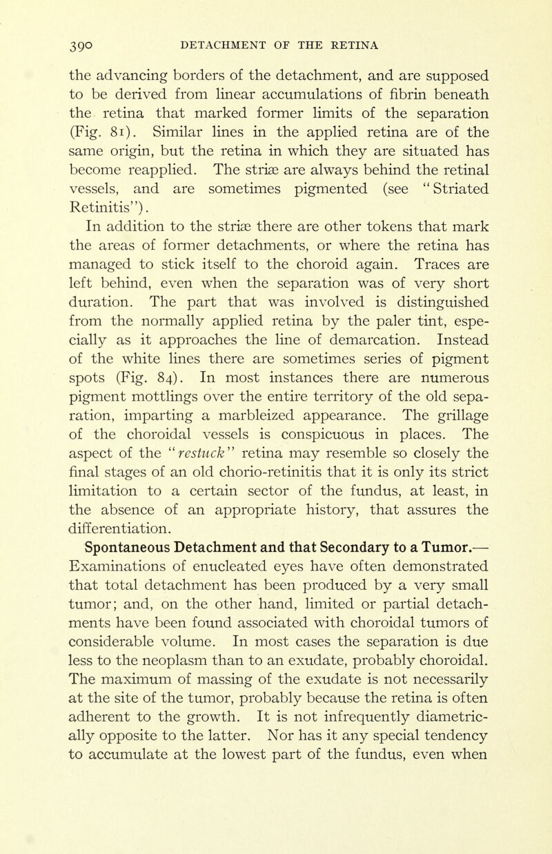 the advancing borders of the detachment, and are supposed to be derived from linear accumulations of fibrin beneath the retina that marked former limits of the separation (Fig. 8i). Similar lines in the applied retina are of the same origin, but the retina in which they are situated has become reapplied. The stri^ are always behind the retinal vessels, and are sometimes pigmented (see  Striated Retinitis). In addition to the striae there are other tokens that mark the areas of former detachments, or where the retina has managed to stick itself to the choroid again. Traces are left behind, even when the separation was of very short duration. The part that was involved is distinguished from the normally applied retina by the paler tint, espe- cially as it approaches the line of demarcation. Instead of the white lines there are sometimes series of pigment spots (Fig. 84). In most instances there are numerous pigment mottlings over the entire territory of the old sepa- ration, imparting a marbleized appearance. The grillage of the choroidal vessels is conspicuous in places. The aspect of the ''restuck'' retina may resemble so closely the final stages of an old chorio-retinitis that it is only its strict limitation to a certain sector of the fundus, at least, in the absence of an appropriate history, that assures the differentiation. Spontaneous Detachment and that Secondary to a Tumor.— Examinations of enucleated eyes have often demonstrated that total detachment has been produced by a very small tumor; and, on the other hand, limited or partial detach- ments have been found associated with choroidal tumors of considerable volume. In most cases the separation is due less to the neoplasm than to an exudate, probably choroidal. The maximum of massing of the exudate is not necessarily at the site of the tumor, probably because the retina is often adherent to the growth. It is not infrequently diametric- ally opposite to the latter. Nor has it any special tendency to accumulate at the lowest part of the fundus, even when