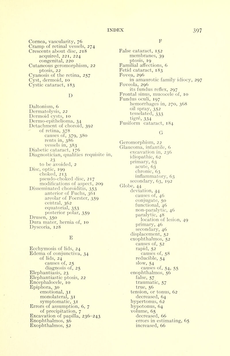 Cornea, vascularity, 76 Cramp of retinal vessels, 274 Crescents about disc, 218 acquired, 221, 224 congenital, 220 Cutaneous geromorphism, 22 ptosis, 22 Cyanosis of the retina, 257 Cyst, dermoid, 10 Cystic cataract, 183 D Daltonism, 6 Dermatolysis, 22 Dermoid cysts, 10 Dermo-epithelioma, 34 Detachment of choroid, 392  of retina, 378 causes of, 379, 380 rents in, 386 vessels in, 383 Diabetic cataract, 176 Diagnostician, qualities requisite in, 23 to be avoided, 2 Disc, optic, 199 choked, 213 pseudo-choked disc, 217 modifications of aspect, 209 Disseminated choroiditis, 353 anterior of Fuchs, 361 areolar of Foerster, 359 central, 362 equatorial, 353 posterior polar, 359 Drusen, 350 Dura mater, hernia of, 10 Dyscoria, 128 E Ecchymosis of lids, 24 Edema of conjunctiva, 34 of lids, 24 causes of, 25 diagnosis of, 25 Elephantiasis, 23 Elephantiastic ptosis, 22 Encephalocele, 10 Epiphora, 30 emotional, 31 monolateral, 31 symptomatic, 31 Errors of assumption, 6, 7 of precipitation, 7 Excavation of papilla, 236-243 Enophthalmos, 56 Exophthalmos, 52 F False cataract, 152 membranes, 39 ptosis, 19 Familial affections, 6 Fetid cataract, 183 Fovea, 296 in amaurotic family idiocy, 297 Foveola, 296 its fundus reflex, 297 Frontal sinus, mucocele of, 10 Fundus oculi, 197 hemorrhages in, 270, 368 oil spray, 352 tesselated, 333 tigre, 334 Fusiform cataract, 184 G Geromorphism, 22 Glaucoma, infantile, 6 excavation in, 236 idiopathic, 62 primary, 63 acute, 63 chronic, 63 inflammatory, 63 secondary, 63, 192 Globe, 44 deviation, 44 causes of, 46 conjugate, 50 functional, 46 non-paralytic, 46 paralytic, 48 location of lesion, 49 primary, 46 secondary, 46 displacement, 52 exophthalmos, 52 causes of, 52 rapid, 52 causes of, 58 reducible, 54 slow, 54 causes of, 54, 55 enophthalmos, 56 false, 57 traumatic, 57 true, 56 tension, or tonus, 62 decreased, 64 hypertonus, 62 hypotonus, 64 volume, 65 decreased, 66 errors in estimating, 65 increased, 66